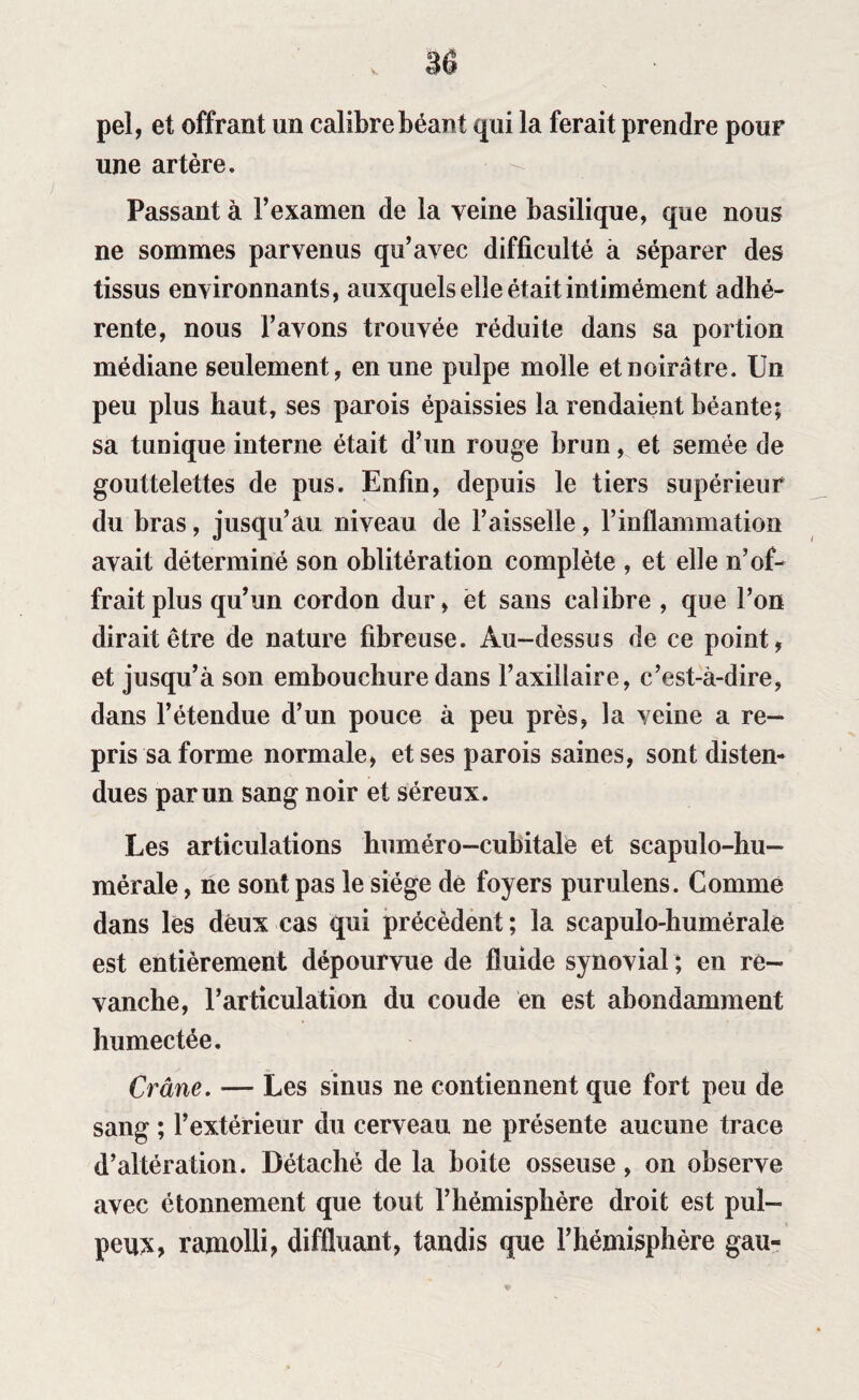 pel, et offrant un calibre béant qui la ferait prendre pour une artère. Passant à l’examen de la veine basilique, que nous ne sommes parvenus qu’avec difficulté à séparer des tissus environnants, auxquels elle était intimément adhé¬ rente, nous l’avons trouvée réduite dans sa portion médiane seulement, en une pulpe molle et noirâtre. Un peu plus haut, ses parois épaissies la rendaient béante; sa tunique interne était d’un rouge brun, et semée de gouttelettes de pus. Enfin, depuis le tiers supérieur du bras, jusqu’au niveau de Faisselle, l’inflammation avait déterminé son oblitération complète , et elle n’of¬ frait plus qu’un cordon dur, et sans calibre , que l’on dirait être de nature fibreuse. Au-dessus de ce point, et jusqu’à son embouchure dans l’axillaire, c’est-à-dire, dans l’étendue d’un pouce à peu près, la veine a re¬ pris sa forme normale, et ses parois saines, sont disten¬ dues par un sang noir et séreux. Les articulations huméro-cubitale et scapulo-hu- mérale, ne sont pas le siège de foyers purulens. Comme dans les deux cas qui précèdent; la seapulo-humérale est entièrement dépourvue de fluide synovial ; en re¬ vanche, F ar ticulation du coude en est abondamment humectée. Crâne. — Les sinus ne contiennent que fort peu de sang ; l’extérieur du cerveau ne présente aucune trace d’altération. Détaché de la boite osseuse, on observe avec étonnement que tout l’hémisphère droit est pul¬ peux, ramolli, diffluant, tandis que l’hémisphère gau-