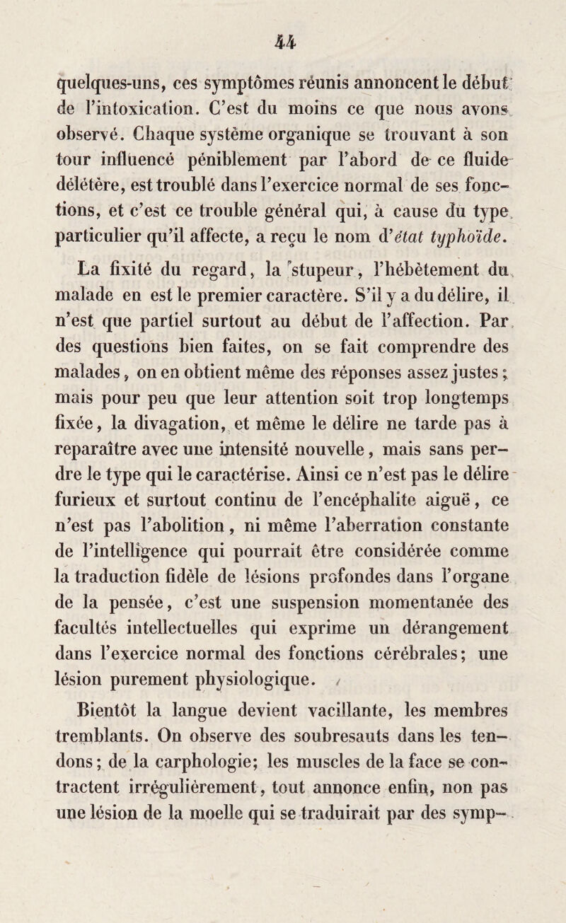 U quelques-uns, ces symptômes réunis annoncent le début de l’intoxication. C’est du moins ce que nous ayons observé. Chaque système organique se trouvant à son tour influencé péniblement par l’abord de ce fluide délétère, est troublé dans l’exercice normal de ses fonc¬ tions, et c’est ce trouble général qui, à cause du type particulier qu’il affecte, a reçu le nom d’état typhoïde. La fixité du regard, la stupeur, l’hébètement du malade en est le premier caractère. S’il y a du délire, il n’est que partiel surtout au début de l’affection. Par des questions bien faites, on se fait comprendre des malades, on en obtient même des réponses assez justes ; mais pour peu que leur attention soit trop longtemps fixée, la divagation, et même le délire ne tarde pas à reparaître avec une intensité nouvelle, mais sans per¬ dre le type qui le caractérise. Ainsi ce n’est pas le délire furieux et surtout continu de l’encéphalite aiguë, ce n’est pas l’abolition, ni même l’aberration constante de l’intelligence qui pourrait être considérée comme la traduction fidèle de lésions profondes dans l’organe de la pensée, c’est une suspension momentanée des facultés intellectuelles qui exprime un dérangement dans l’exercice normal des fonctions cérébrales; une lésion purement physiologique. , Bientôt la langue devient vacillante, les membres tremblants. On observe des soubresauts dans les ten¬ dons; de la carphologie; les muscles de la face se con¬ tractent irrégulièrement, tout annonce enfin, non pas une lésion de la moelle qui se traduirait par des symp-