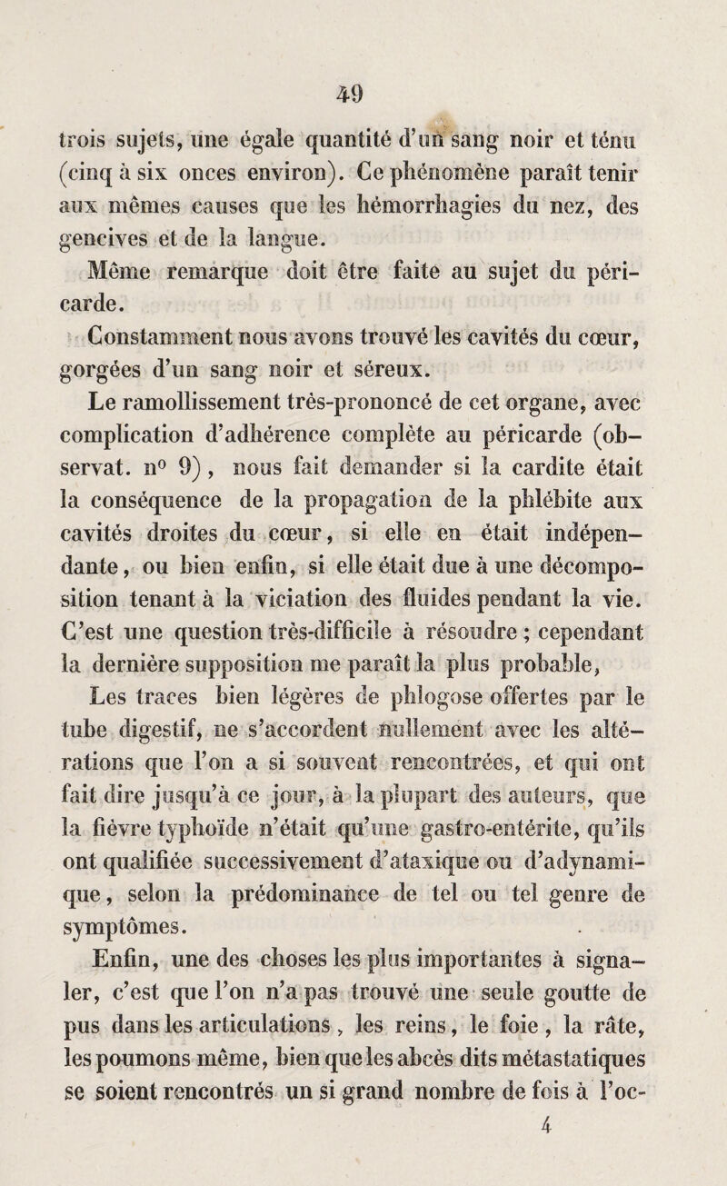 trois sujets, mie égale quantité d’un sang noir et ténu (cinq à six onces environ). Ce phénomène paraît tenir aux mêmes causes que les hémorrhagies du nez, des gencives et de la langue. Même remarque doit être faite au sujet du péri¬ carde. Constamment nous avons trouvé les cavités du cœur, gorgées d’un sang noir et séreux. Le ramollissement très-prononcé de cet organe, avec complication d’adhérence complète au péricarde (ob¬ servât. n° 9) , nous fait demander si la cardite était la conséquence de la propagation de la phlébite aux cavités droites du cœur, si elle en était indépen¬ dante, ou bien enfin, si elle était due à une décompo¬ sition tenant à la viciation des fluides pendant la vie. C’est une question très-difficile à résoudre ; cependant la dernière supposition me paraît la plus probable, Les traces bien légères de phlogose offertes par le tube digestif, ne s’accordent nullement avec les alté¬ rations que l’on a si souvent rencontrées, et qui ont fait dire jusqu’à ce jour, à la plupart des auteurs, que la fièvre typhoïde n’était qu’une gastro-entérite, qu’ils ont qualifiée successivement d’ataxique ou d’adynami- que, selon la prédominance de tel ou tel genre de symptômes. Enfin, une des choses les plus importantes à signa¬ ler, c’est que l’on n’a pas trouvé une seule goutte de pus dans les articulations , les reins, le foie , la rate, les poumons même, bien que les abcès dits métastatiques se soient rencontrés un si grand nombre de fois à Foc- 4
