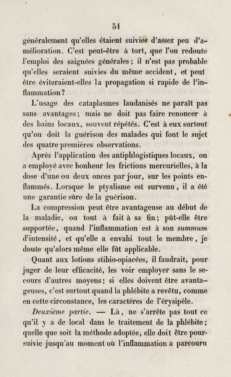 généralement qu’elles étaient suivies d’assez peu d’a¬ mélioration. C’est peut-être à tort, que l’on redoute l’emploi des saignées générales ; il n’est pas probable qu’elles seraient suivies du même accident, et peut être éviteraient-elles la propagation si rapide de l’in¬ flammation ? L’usage des cataplasmes laudanisés ne paraît pas sans avantages; mais ne doit pas faire renoncer à des bains locaux, souvent répétés. C’est à eux surtout qu’on doit la guérison des malades qui font le sujet des quatre premières observations. Après l’application des antiphlogistiques locaux, on a employé avec bonheur les frictions mercurielles, à la dose d’une ou deux onces par jour, sur les points en¬ flammés. Lorsque le ptyalisme est survenu, il a été une garantie sure delà guérison. La compression peut être avantageuse au début de la maladie, ou tout à fait à sa fin; pût-elle être supportée, quand l’inflammation est à son summum d’intensité, et qu’elle a envahi tout le membre, je doute qu’alors même elle fût applicable. Quant aux lotions stibio-opiacées, il faudrait, pour juger de leur efficacité, les voir employer sans le se¬ cours d’autres moyens ; si elles doivent être avanta¬ geuses, c’est surtout quand la phlébite a revêtu, comme en cette circonstance, les caractères de l’érysipèle. Deuxième partie. — Là, ne s’arrête pas tout ce qu’il y a de local dans le traitement de la phlébite ; quelle que soit la méthode adoptée, elle doit être pour¬ suivie jusqu’au moment où l’inflammation a parcouru