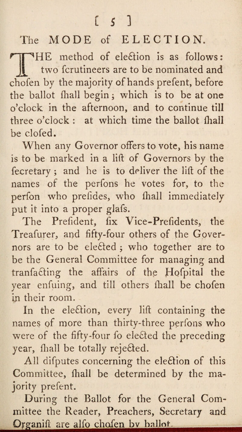 The MODE of ELECTION. HE method of election is as follows: two fcrutineers are to be nominated and chofen by the majority of hands prefent, before the ballot fhall begin; which is to be at one o’clock in the afternoon, and to continue till three o’clock : at which time the ballot fhall be clofed. When any Governor offers to vote, his name is to be marked in a lift of Governors by the fecretary ; and he is to deliver the lift of the names of the perfons he votes for, to the perfon who prefiaes, who fhall immediately put it into a proper glafs. The Prefident, fix Vice-Prefidents, the Treafurer, and fifty-four others of the Gover¬ nors are to be elefted ; who together are to be the General Committee for managing and tranfa&ing the affairs of thp JHofpital the year enfuing, and till others fhall be chofen in their room. In the ele&ion, every lift containing the names of more than thirty-three perfons who were of the fifty-four fo elected the preceding year, fhall be totally rejedted. All difputes concerning the eledlion of this Committee, fhall be determined by the ma¬ jority prefent. During the Ballot for the General Com¬ mittee the Reader, Preachers, Secretary and Orffaniftar^lf^hofer^^ballni^^^^^^^