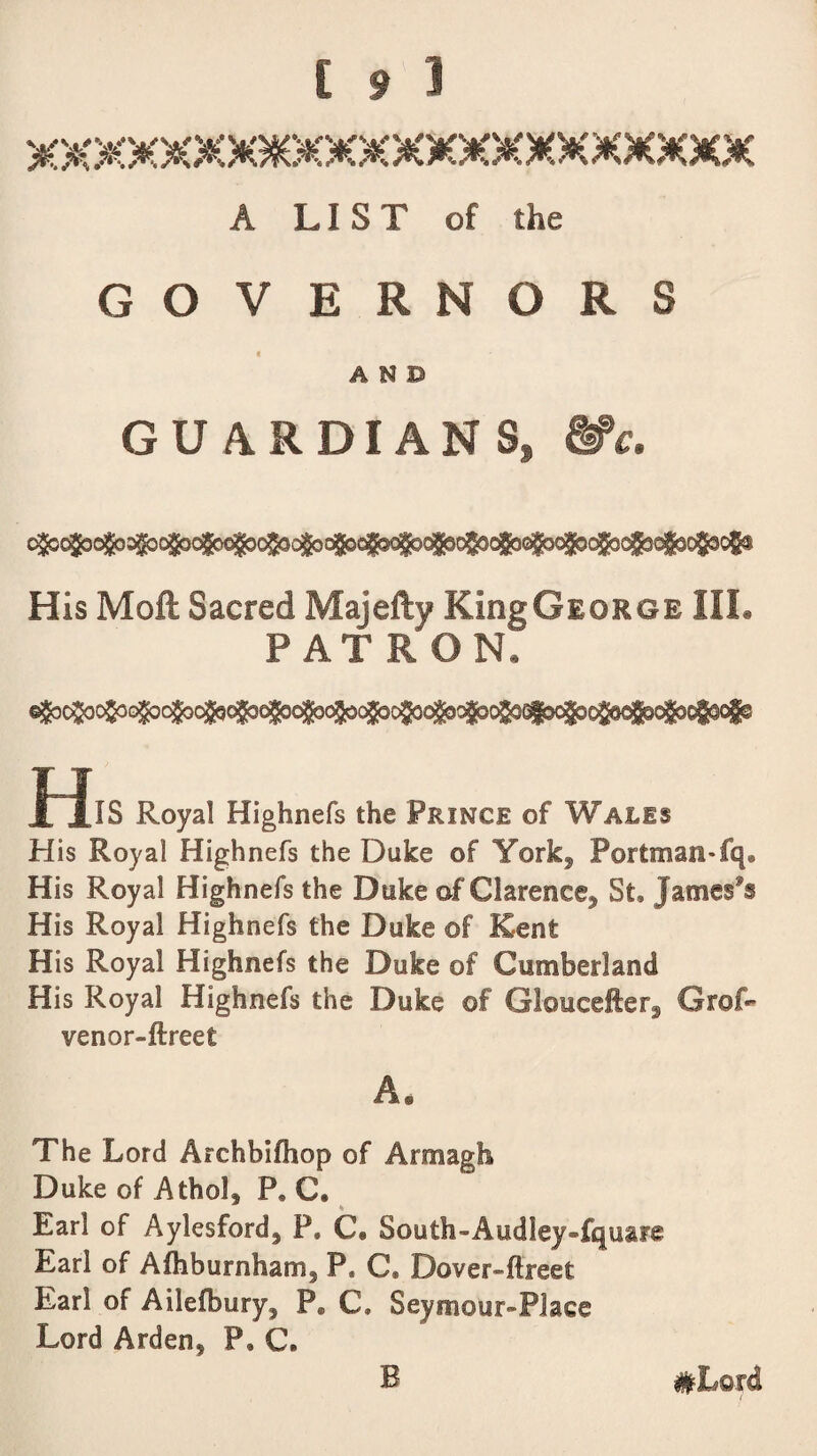 A LIST of the GOVERNORS i AND GU ARDIAN Ss &c. His Moft Sacred Majefty KiogGioRGE IIL PAT RON. HlS Royal Highnefs the Prince of Wales His Royal Highnefs the Duke of York, Portman-fq® His Royal Highnefs the Duke of Clarence* St, James's His Royal Highnefs the Duke ©f Rent His Royal Highnefs the Duke of Cumberland His Royal Highnefs the Duke ©f Gloucefter^ Gref- venor-ftreet A. The Lord Archbifhop of Armagh Duke of Athol, P, C, Earl of Aylesford, P. C* South-AudleyTquare Earl of Afhburnham, P, C@ Dover-ftreet Earl of Aileffeury, Pffi C» Seymour-Place Lord Arden, P, C,