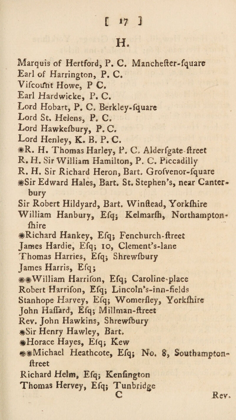 H. Marquis of Hertford, P. C. Manchefter-fquare Earl of Harrington, P, C. Vifcoifnt Howe, P C. Earl Hardwicke, P. C. Lord Hobart, P. C» Berkley-fquare Lord St, Helens, P* C, Lord Hawkelbury, P. C. Lord Henley, K, B. P. C. #R. H. Thomas Harley, P. C- Alderfgate ftreet R. H. Sir William Hamilton, P. C, Piccadilly R. H. Sir Richard Heron, Bart, Grofvenor-fquare #Sir Edward Hales, Bart. St, Stephen’s, near Canter¬ bury Sir Robert Hildyard, Bart. Winftead, Yorkfhire William Hanbury, Efq; Kelmarfh, Northampton* fhire #Richard Hankey, Efq; Fenchurch-ftreet James Hardie, Efq; io, ClementVlane Thomas Harries, Efq; Shrewfbury James Harris, Efq; ##William Harrifon, Efq; Caroline place Robert Harrifon, Efq; LincolnVinn-fields Stanhope Harvey, Efq; Womerfley, Yorkfhire John Haflard, Efq; Millman-ftreet Rev. John Hawkins, Shrewfbury #Sir Henry Hawley, Bart. #Horace Hayes, Efq; Kew ##Michael Heathcote, Efq; No. 8, Southampton- ftreet Richard Helm, Efq; Kenfington Thomas Hervey, Efq; Tunbridge C Rev,