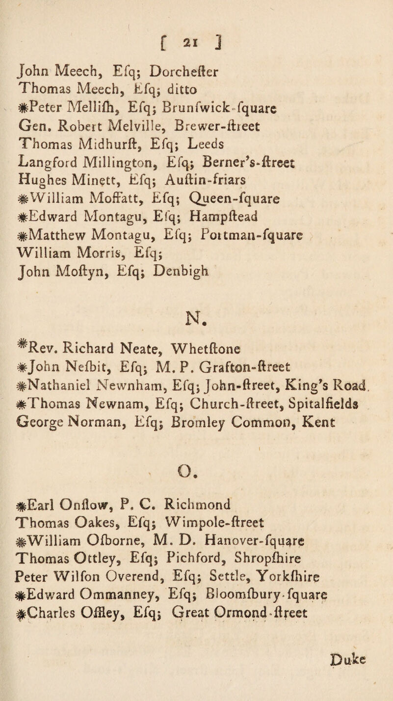 John Meech, Efq; Dorchefter Thomas Meech, Efq; ditto #Peter Mellifh, Efq; Brunfwick fquare Gen. Robert Melville, B rewer-itreet Thomas Midhurft, Efq; Leeds Langford Millington, Efq.; BernerVftreet Hughes Minett, Efq; Auftin-friars #William Moffatt, Efq; Queen-fquare ^Edward Montagu, Efq; Hampftead #Matthew Montagu, Efq; Poitman-fquare William Morris, Efq; John Moftyn, Efq; Denbigh N. ^Rev. Richard Neate, Whetftone #John Nefbit, Efq; M. P. Graffcon-ftreet #Nathaniel Newnham, Efq; John-ftreet, King’s Road. #Thomas Newnam, Efq; Church-ftreet, Spitalfields George Norman, Efq; Bromley Common, Kent i , o. #Earl Onflow, P. C. Richmond Thomas Oakes, Efq; Wimpole»ftreet #William Ofborne, M. D. Hanover-fquare Thomas Ottley, Efq; Pichford, Shropfhire Peter Wilfon Overend, Efq; Settle, Yorkfhire #Edward Ommanney, Efq; Bioomfburyfquare feCharles OiHey, Efq; Great Ormond dlreet Duke