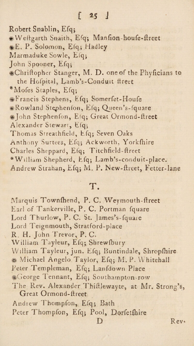 Robert Snablin, Efq; #WeRgarth Snait'h, Efq; Manfion houfe-ftreet #E. P. Solomon, Efqj Hadley Marmaduke Sowle, Efq; John Spooner, Efq*, #ChriO:opher Stanger, M. D. one of the Phyficians to the Hofpital, Lamb’s-Conduit llreet MWofes Staples, Efq; #Franeis Stephens, Efq; Somerfet-Houfe #Row!and Stephenlon, Efq; Queen’s-fquare #John Stephenfon, Eiq; Great Ormond-ftreet Alexander Stewart, Elq; Thomas Srreathfield, Efq; Seven Oaks Anthony Surtees, Efq; Ackworth, Yorkfhire Charles Sheppard, Elq; Titchfield-ftreet * William Shepherd, Efq; Lamb’s-conduit-place. Andrew Strahan, Efq; M, P. New-ftreet, E'etter-lane t. Marquis Townfhend, P. C. Weymouth-ftreet Earl of Tankerville, P. C. Portman fquare Lord Thurlow, P. C. St. James’s-fquaie Lord Teignmouth, Stratford-place R. H. John Trevor, P. C, William Tayleur, Efq; Shrewfbury William Tayleur, jun. Efq; Buntindale, Shropfhire # Michael Angelo Taylor, Efq; M. P. Whitehall Peter Templeman, Efq; Lanfdown Place ^George Tennant, Efq; Southampton-row The Rev. Alexander ThiftJewayte, at Mr, Strong’s, Great Ormond-ftreet Andrew Thompfon, Efq; Bath Peter Thompfon, Efq; Pool, Dorfetfttire D Rev*