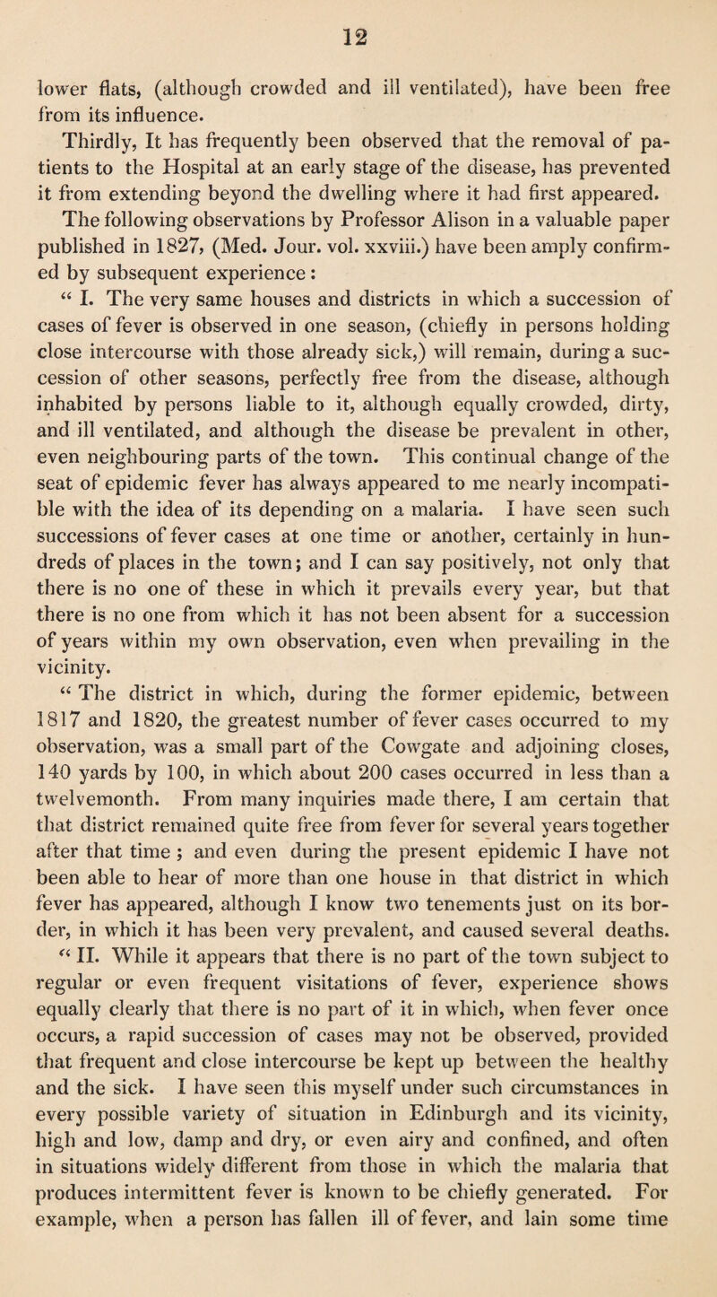 lower flats, (although crowded and ill ventilated), have been free from its influence. Thirdly, It has frequently been observed that the removal of pa¬ tients to the Hospital at an early stage of the disease, has prevented it from extending beyond the dwelling where it had first appeared. The following observations by Professor Alison in a valuable paper published in 1827, (Med. Jour. vol. xxviii.) have been amply confirm¬ ed by subsequent experience: “ I. The very same houses and districts in which a succession of cases of fever is observed in one season, (chiefly in persons holding close intercourse with those already sick,) will remain, during a suc¬ cession of other seasons, perfectly free from the disease, although inhabited by persons liable to it, although equally crowded, dirty, and ill ventilated, and although the disease be prevalent in other, even neighbouring parts of the town. This continual change of the seat of epidemic fever has always appeared to me nearly incompati¬ ble with the idea of its depending on a malaria. I have seen such successions of fever cases at one time or another, certainly in hun¬ dreds of places in the town; and I can say positively, not only that there is no one of these in which it prevails every year, but that there is no one from which it has not been absent for a succession of years within my own observation, even when prevailing in the vicinity. “ The district in which, during the former epidemic, between 1817 and 1820, the greatest number of fever cases occurred to my observation, was a small part of the Cowgate and adjoining closes, 140 yards by 100, in which about 200 cases occurred in less than a twelvemonth. From many inquiries made there, I am certain that that district remained quite free from fever for several years together after that time ; and even during the present epidemic I have not been able to hear of more than one house in that district in which fever has appeared, although I know two tenements just on its bor¬ der, in which it has been very prevalent, and caused several deaths. “ II. While it appears that there is no part of the town subject to regular or even frequent visitations of fever, experience shows equally clearly that there is no part of it in which, when fever once occurs, a rapid succession of cases may not be observed, provided that frequent and close intercourse be kept up between the healthy and the sick. I have seen this myself under such circumstances in every possible variety of situation in Edinburgh and its vicinity, high and low, damp and dry, or even airy and confined, and often in situations widely different from those in wrhich the malaria that produces intermittent fever is known to be chiefly generated. For example, when a person has fallen ill of fever, and lain some time