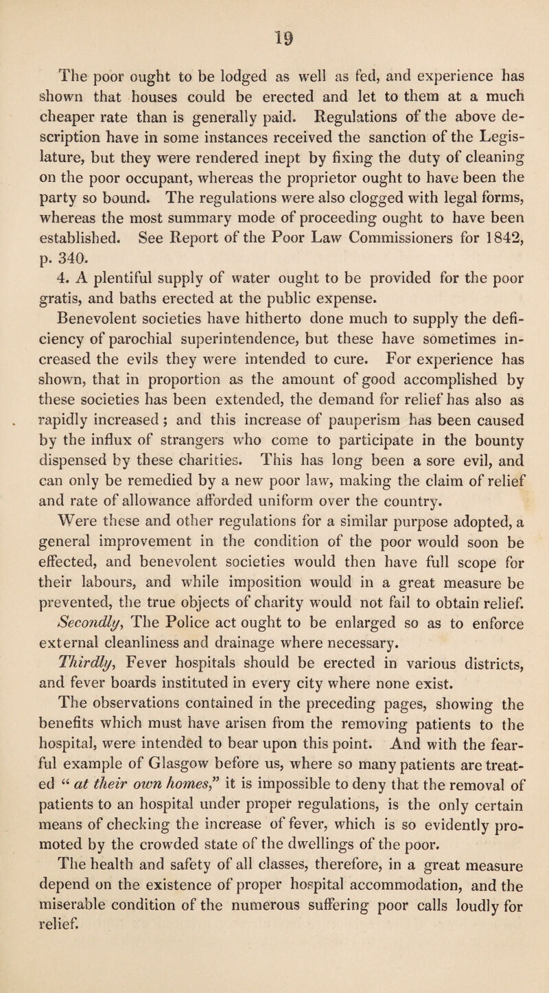 The poor ought to be lodged as well as fed, and experience has shown that houses could be erected and let to them at a much cheaper rate than is generally paid. Regulations of the above de¬ scription have in some instances received the sanction of the Legis¬ lature, but they were rendered inept by fixing the duty of cleaning on the poor occupant, whereas the proprietor ought to have been the party so bound. The regulations were also clogged with legal forms, whereas the most summary mode of proceeding ought to have been established. See Report of the Poor Law Commissioners for 1842, p. 340. 4. A plentiful supply of water ought to be provided for the poor gratis, and baths erected at the public expense. Benevolent societies have hitherto done much to supply the defi¬ ciency of parochial superintendence, but these have sometimes in¬ creased the evils they were intended to cure. For experience has shown, that in proportion as the amount of good accomplished by these societies has been extended, the demand for relief has also as rapidly increased; and this increase of pauperism has been caused by the influx of strangers who come to participate in the bounty dispensed by these charities. This has long been a sore evil, and can only be remedied by a new poor law, making the claim of relief and rate of allowance afforded uniform over the country. Were these and other regulations for a similar purpose adopted, a general improvement in the condition of the poor would soon be effected, and benevolent societies would then have full scope for their labours, and while imposition would in a great measure be prevented, the true objects of charity would not fail to obtain relief. Secondly, The Police act ought to be enlarged so as to enforce external cleanliness and drainage where necessary. Thirdly, Fever hospitals should be erected in various districts, and fever boards instituted in every city where none exist. The observations contained in the preceding pages, showing the benefits which must have arisen from the removing patients to the hospital, were intended to bear upon this point. And with the fear¬ ful example of Glasgow before us, where so many patients are treat¬ ed “ at their own homes ” it is impossible to deny that the removal of patients to an hospital under proper regulations, is the only certain means of checking the increase of fever, which is so evidently pro¬ moted by the crowded state of the dwellings of the poor. The health and safety of all classes, therefore, in a great measure depend on the existence of proper hospital accommodation, and the miserable condition of the numerous suffering poor calls loudly for relief.