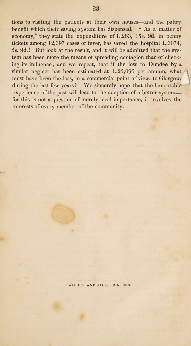 tions to visiting the patients at their own houses—and the paltry benefit which their saving system has dispensed. “ As a matter of economy,” they state the expenditure of L.283, 15s. 9d. in penny tickets among 12,397 cases of fever, has saved the hospital L.3074, 5s. 9d.! But look at the result, and it will be admitted that the sys¬ tem has been more the means of spreading contagion than of check¬ ing its influence; and we repeat, that if the loss to Dundee by a similar neglect has been estimated at L.25,096 per annum, what must have been the loss, in a commercial point of view, to Glasgow, during the last few years? We sincerely hope that the lamentable experience of the past will lead to the adoption of a better system— for this is not a question of merely local importance, it involves the interests of every member of the community. BALFOUR AND JACK, PRINTERS.