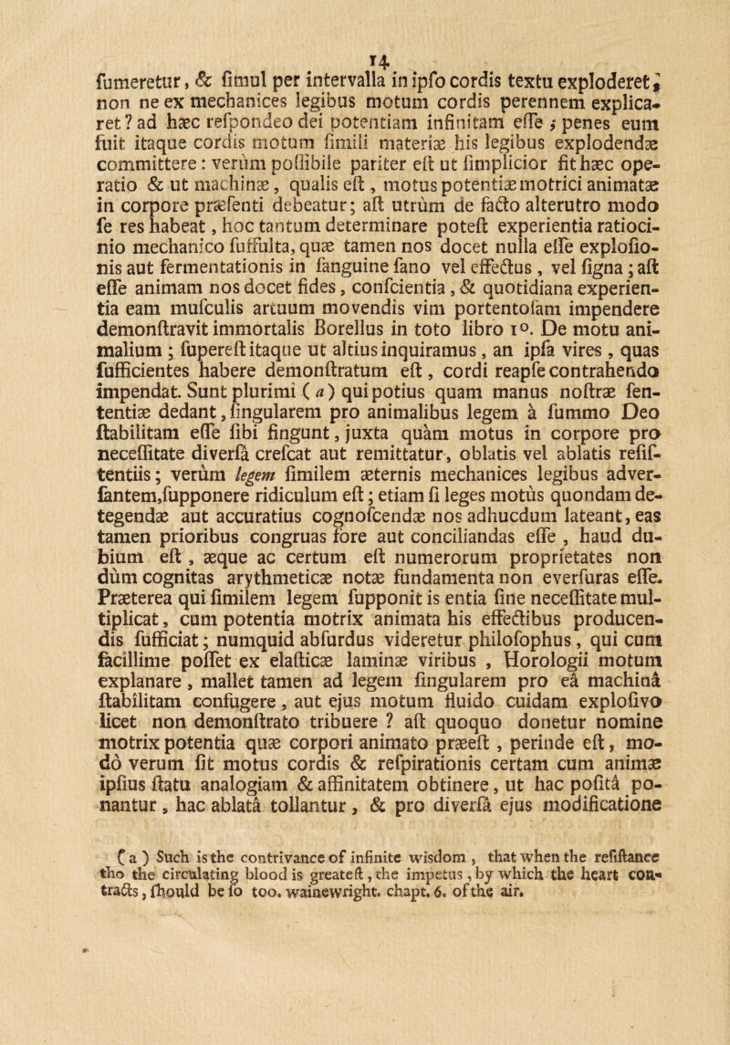 H fumeretur, & fimul per intervalla in ipfo cordis textu exploderet# non ne ex mechamces legibus motum cordis perennem explica¬ ret? ad haec refpondeodei potentiam infinitam effe penes eum fuit itaque cordis motum fimili materiae his legibus explodendae committere: verum poffibile pariter eft ut fimplicior fit haec ope¬ ratio Sc ut machinae, qualis eft , motus potentia motrici animatae in corpore pr^Tenti debeatur; aft utrum de faflo alterutro modo fe res habeat, hoc tantum determinare poteft experientia ratioci¬ nio mechanico fuffulta, quae tamen nos docet nulla effe explofio- nis aut fermentationis in fanguine fano vel effeflus , vel figna; aft effe animam nos docet fides, confcientia, & quotidiana experien¬ tia eam mufculis artuum movendis vim portentofam impendere demonftravit immortalis Borellus in toto libro i°. De motu ani¬ malium ; fupereft itaque ut altius inquiramus, an ipfa vires , quas fufficientes habere demonftratum eft, cordi reapfe contrahendo impendat Sunt plurimi ( a) qui potius quam manus noftrae fen- tentiae dedant, fingularem pro animalibus legem a fummo Deo ftabilitam effe fibi fingunt , juxta quam motus in corpore pro neceffitate diverfa crefcat aut remittatur , oblatis vel ablatis refif- tentiis; verum legem fimilem aeternis mechanices legibus adver- fantem,fupponere ridiculum eft; etiam fi leges motus quondam de¬ tegendae aut accuratius cognofcendae nos adhucdum lateant, eas tamen prioribus congruas fore aut conciliandas effe , haud du¬ bium eft , aeque ac certum eft numerorum proprietates non dum cognitas arythmeticae notae fundamenta non everfuras effe. Praeterea qui fimilem legem fupponit is entia fine neceffitate mul¬ tiplicat , cum potentia motrix animata his effedtibus producen¬ dis fufficiat; numquid abfurdus videretur philofophus, qui cum facillime poffet ex elafticse laminae viribus , Horologii motum explanare, mallet tamen ad legem fingularem pro ea machin& ftabilitam confugere, aut ejus motum fluido cuidam explofivo licet non demonftrato tribuere ? aft quoquo donetur nomine motrix potentia quae corpori animato praeeft , perinde eft, mo¬ do verum fit motus cordis & refpirationis certam cum animae ipfius ftatu analogiam & affinitatem obtinere, ut hac pofita po¬ nantur , hac ablata tollantur, & pro diverfa ejus modificatione C a ) Such is the contrivance of infinite wisdom , that when the refiftance tho the circulating blood is greateft, the impetus, by which the heart CG&- tradis, fhould be fo too. wainewright. chapt, 6. of the air.