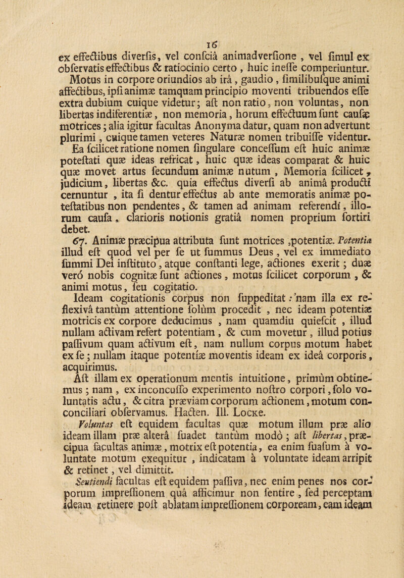 ex effe&ibus diverfis, vel confcia animadverflone , vel fimul ex ob fervatis effedibus & ratiocinio certo , huic inefle comperiuntur. Motus in corpore oriundios ab ira, gaudio , fimilibufque animi afFedibus,ipfianimse tamquam principio moventi tribuendos effe extra dubium cuique videtur; aft non ratio, non voluntas, non libertas indiferentiae, non memoria, horum effeftuum funt caufip motrices; alia igitur facultas Anonyma datur, quam non advertunt plurimi, cuique tamen veteres Naturae nomen tribuiffe videntur. Ea fcilicet ratione nomen fingulare conceifum eft huic animae poteftati quae ideas refricat, huic quae ideas comparat & huic quae movet artus fecundum animae nutum , Memoria fcilicet, judicium, libertas &c. quia effedus diverfi ab anima produdi cernuntur , ita fi dentur effedus ab ante memoratis animae po« teftatibus non pendentes, & tamen ad animam referendi, illo¬ rum caufa* clarioris notionis gratia nomen proprium fortiri debet. 67. Animae praecipua attributa funt motrices 5potentiae* Potentia, illud eft quod vel per fe ut fummus Deus, vel ex immediato fumnii Dei inftituto, atque conftanti lege, adliones exerit; duae vero nobis cognitae funt adtiones, motus fcilicet corporum , & animi motus, feu cogitatio. Ideam cogitationis corpus non fuppeditat; nam illa ex re- flexiva tantum attentione folum procedit , nec ideam potentiae motrids ex corpore deducimus , nam quamdiu quiefcit , illud nullam a&ivam refert potentiam , & cum movetur , illud potius paffivum quam aftivum eft, nam nullum corpus motum habet exfe; nullam itaque potentiae moventis ideam ex idea corporis, acquirimus. Aft illam ex operationum mentis intuifcione , primum obtine¬ mus ; nam , ex inconcuffo experimento noftro corpori, folo vo¬ luntatis a&u, & citra praeviam corporum acHonem, motum con- conciliari obfervamus. Haften. Ili. Locxe. Voluntas eft equidem facultas quae motum illum prae alio ideam illam prae altera fuadet tantum modo; aft libertas prae¬ cipua facultas animae, mofcrixeft potentia, ea enim fuafum a vo¬ luntate motum exequitur , indicatam a voluntate ideam arripit & retinet, vel dimittit. Sentiendi facultas eft equidem paffiva, nec enim penes nos cor-’ porum impreffionem qua allicimur non fentire , fed perceptam ideam retinere poft ablatam impreffionem corpoream, eam ideam