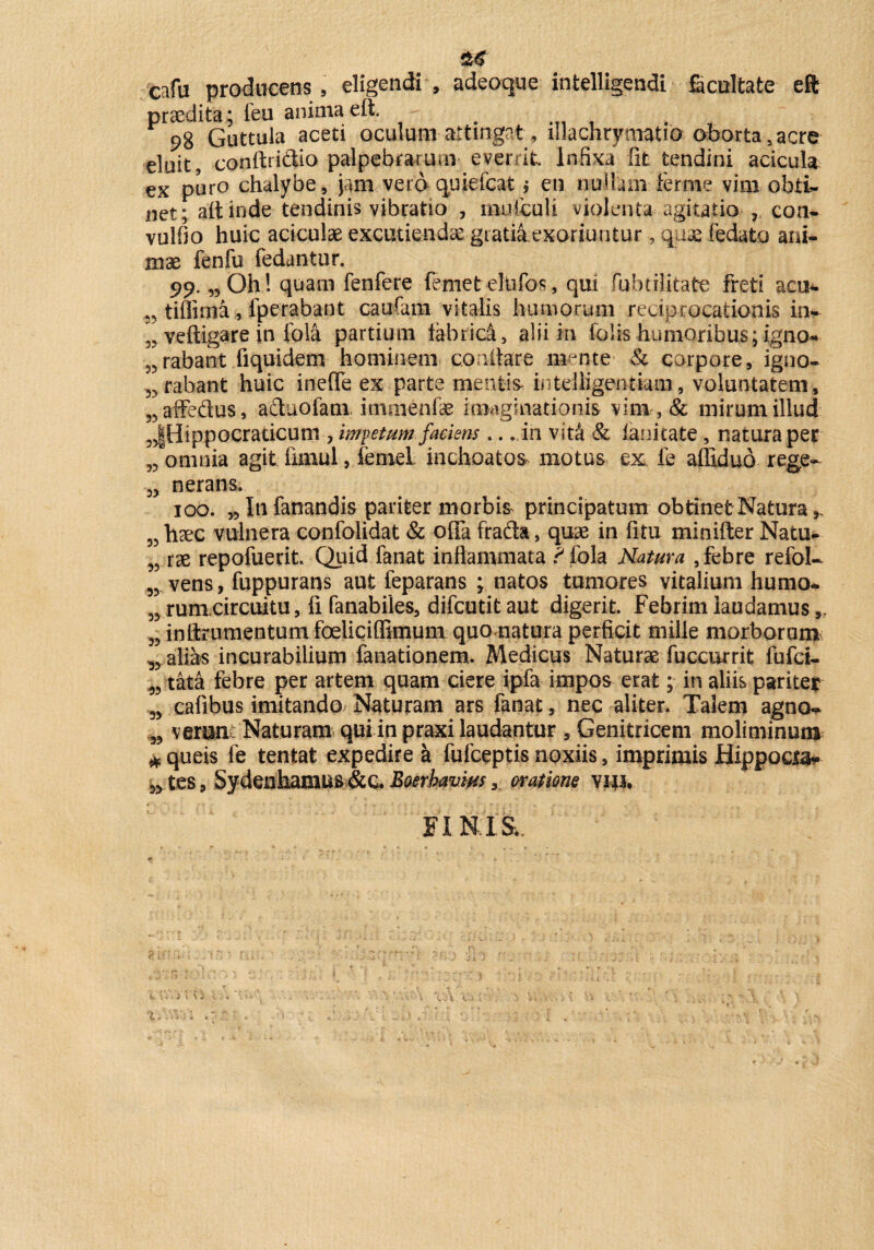 cafu producens , eligendi , adeoque intelligendi facultate eft praedita; feu anima, eft. . 98 Guttula aceti oculum attingat, lllachrymatio oborta s acre eluit, conftriftio palpebrarum everrit. Infixa fit tendini acicula ex puro chalybe, jam vero quiefcat i en nullam fer me vim obti¬ net; ait inde tendinis vibratio , imUcuti violenta agitatio •con- vulfio huic aciculae excutiendas giatiiexoriuutur, quae fedato ani¬ mae fenfu fedantur. 99. „Oh ! quam fenfere femet eliifos, qui fubtilitafre freti acu*, tiffima, fperabant caufain vitalis humorum reciprocationis in- veltigare in fola partium tabrica, alii in Colis humoribus; igno- „ rabant fiquidem hominem conitar e mente & corpore, igno- „ rabant huic ineffe ex parte mentis intelligentiam, voluntatem, „affedus, aduofam immenfae imaginationis vim , & mirum illud „|Hippocraticum , iwvetumfaciens.. . in vitei' & lanitate, natura per 55 omnia agit limul , ienieL inchoatos motus ex fe aflidub rege- „ nerans. 100. w In fanandis pariter morbis principatum obtinet Natura 55 haec vulnera confolidat & offa frada, quae in fitu minifter Natu- 5? rae repofuerit. Quid fanat inflammata ? fola Natura , febre refol- „ vens, fuppurans aut feparans ; natos tumores vitalium humo- „ rumcircuitu, li fanabiles, difcutitaut digerit. Febrim laudamus „ „ inftrumentum foeliciffimum quo natura perficit mille morborum „ alias incurabilium fanationem» Medicus Naturas fuccurrit fufci- 33 tata febre per artem quam ciere ipfa impos erat; in aliis pariter 5) cafibus imitando Naturam ars fanat, nec aliter. Talem agno- „ verunc Naturam qui in praxi laudantur , Genitricem moliminum * queis fe tentat expedire a fufceptis noxiis, imprimis Hippocia- 33 tes, Sydenhamus&g. Baerhavius 3 oratione vw. FINIS;,