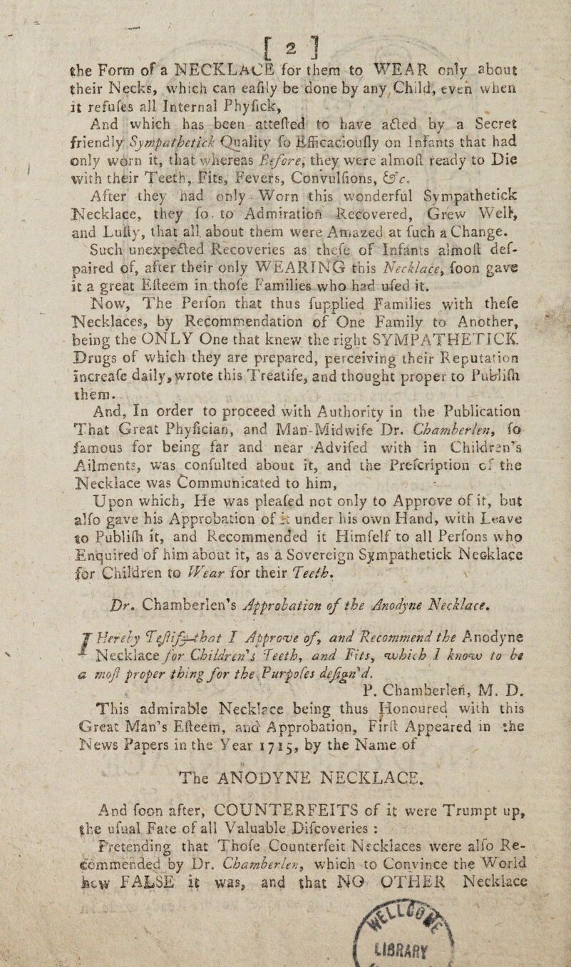 She Form of a NECKLACE for them to WEAR only about their Necks, which can eafily be done by any Child, even when it refuses all Internal Phyfick, And which has been attefted to have adled by a Secret friendly Syntyatjbetick Quality fo Kfficacioufly on Infants that had only worn it, that whereas Before, they were aimed ready to Die with their Teeth, Fits, Fevers, Cdnvulfions, &c. After they had only Worn this wonderful Sympathetick Necklace, they fo. to Admiration Recovered, Grew Well, and Luiiy, that all about them were Amazed at fuch a Change. Such unexpected Recoveries as thefe of Infants aim oil def- pai'red of, after their only WEARING this Necklace, foon gave it a great Edeem in thole Families who had ufed it. Now, The Perfon that thus fupplied Families with thefe Necklaces, by Recommendation of One Family to Another, being the ONLY One that knew the right SYMPATHETICK. Drugs of which they are prepared, perceiving their Reputation increafe daily, wrote this Treatife, and thought proper to Publifii them. And, In order to proceed with Authority in the Publication That Great Phylician, and Mam Mid wife Dr. Ghatnberlen, fo famous for being far and near Advifed with in Children’s Ailments, w:as confulted about it, and the Prefcription of the Necklace was Communicated to him, Upon which. He was pleafed not only to Approve of it, but alfo gave his Approbation of h under his own Hand, with Leave to Publifh it, and Recommended it Himfelf to all Perfons who Enquired of him about it, as a Sovereign Sympathetick Necklace for Children to Wear for their Teeth. Dr. Chamberlen’s Approbation of the Anodyne Necklace. T Hereby Tefify—ih at I Approve of? and Recommend the Anodyne • Necklace for Children s Teeth, and Fits, vobich 1 knoav to be a mo ft proper thin2 for the Purpofes defend, P. Chamberleh, M. D. This admirable Necklace being thus Honoured with this Great Man’s Efteem, and Approbation, Firft Appeared in the News Papers in the Year 1715, by the Name of The ANODYNE NECKLACE. And foon after, COUNTERFEITS of it were Trumpt up, ike ufuai Fate of all Valuable Difcoveries : Pretending that Thofe Counterfeit Necklaces were alfo Re¬ commended by Dr. Chamber lev, which to Convince the World kew FALSE it was, and that NO OTHER Necklace