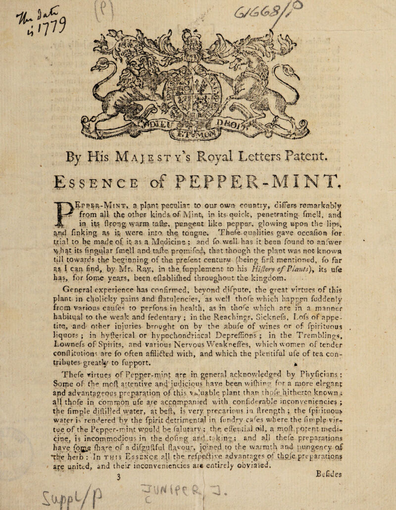Bj H’is Majesty's Royal Letters Patent. Essence of PEPPER-MI NT. PEpp&r-Mint,. a piRTit pecqllaT: to our own country, ciiFers remarkably from all th^ other kinda of Mint, in ks-quick, penetrating fmeli, and in it^ (Ifong warm tafee, pungent like pepper, glowing upon the lips, finking as it were into thq tongue* Thefe-qualities gave occafion for. trial to be made of it as a Mqdicine; and fo. well has it been found to anfwer \j.hat its fingular fmqll and tafte promifed, that though the plant was not knowa till towards the beginning of the prefent century (being firk mentioned, fo far as, I can. find, by Mr. Ray, in the fupplement to his Hiftcry of Plmits), its ufe has, for fome years, been efcablilhed througlrout the kingdom. General experience has confirmed, beyond difpute, the great virtues of this plant in cholicky pains and flatulencies, as well thofe which happen fuddenly from various caufes to perfons in health, as in thofe which are in a manner babuqal to the weak and fedentary ; in the Reachings, Gicknefs, Lofs of appe¬ tite, and other injuries brought on by the abufe of wines or of fpirituous liquors ; in hyflerical or hypochondriacal Depreffions ; in the Tremblings, Lownefs of Spirits, and various Nervous Weaknefles, which women of tender conflitutions are fo often afHidled with, and which the plentiful ufe of tea con¬ tributes greatly to fupport. A Thefe virtues of Pepper-mint are in general acknowledged by Phyficians : Some of the mofl attentive anq judicious have been wifhing for a more elegant and advantageous preparation of thi.5 Vcduable plant than thofe^^hithertq known,; ajl thofe in common ufe are accompanied with confiderable inconveniencies ; the Ample dillilled water, at befi, i? very precarious in ilrength ; the fpirituoub water is rendered by the fpirit d.etrimental in fundry cafes where the Ample vir¬ tue of the Pepper-mint would be falutary ; the, eflential oil, a mofl potent rnedi- cinCj is incommodious in the dofirg and .taking,; and all thefe preparations have (or^ fha.re of a dlfguftful fla'^'Otir, joined to the warmth and lurngency of ■The herb In this Essence all the refpedive advantages of thpie preparations are united, and their inconveniencies are entirely obviaied. 2 Befides