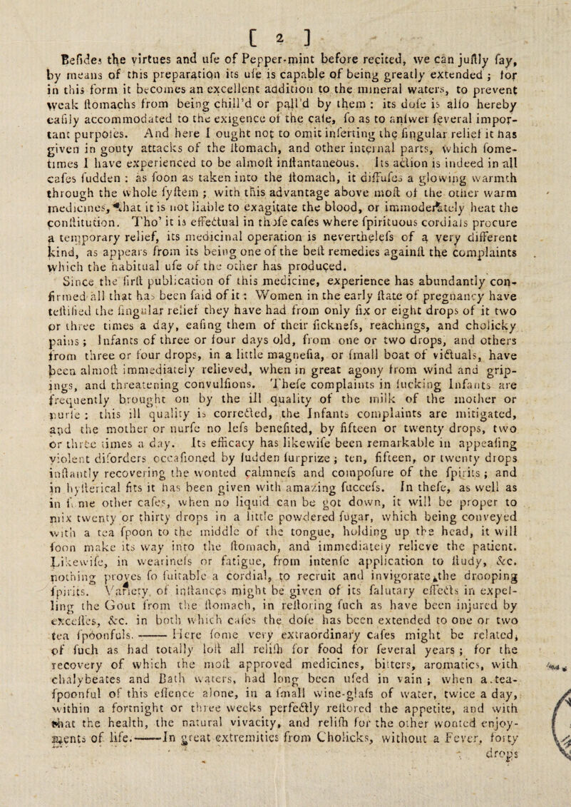 Befides the virtues and ufe of Pepper-mint before recited, we can juflly fay, by means of this preparation its ufe is capable of being greatly extended; tof in this form it becomes an excellent addition to the mineral waters, to prevent weak homachs from being chill’d or pall’d by them ; its dofe is alio hereby cafily accommodated to the exigence ot the cale, fo as to anlwer feveral impor¬ tant purpoies. And here 1 ought not to omit inferting the Angular relief it nas given in gouty attacks of the itomach, and other internal parts, which fome- tinies 1 have experienced to be almoll inllantaneous. its adion is indeed in all cafes fudden ; as foon as taken into the Itomach, it difFufes a glowing warmth through the whole lyftem ; with this advantage above moil of the other warm medicines,^ihat it is not liable to exagitate the blood, or immodei^tcly heat the conllitudon, 7'ho’ it ia effedual in thofe cafes where fpirituous cordials procure a temporary relief, its medicinal operation is neverthelefs of a very different kind, as appears from its being one of the belt remedies againll the complaints which the habitual ufe of the other has produced. Since the firlt publication of this medicine, experience has abundantly con-, firmed all that ha-> been faid of it; Women in the early hate of pregnancy have teitilied the lingular relief they have had from only fix or eight drops of it two or three times a day, eafing them of their ficknefs, Teachings, and cholicky pains; Infants of three or four days old, from one or two drops, and others from three or four drops, in a little magnefia, or fmall boat of vidluals, have been almoll immediately relieved, when in great agony from wind and grip- jngs, and threatening convulfions. Thefe complaints in lucking Infants are frequently brought on by the ill quality of the milk of the mother or nurle : this ill quality is correiled, the Infants complaints are mitigated, and the mother or nurfe no lefs benefited, by fifteen or twenty drops, two or ihrte times a day. Its efficacy has likewife been remarkable in appealing violent diforders occafioned by ludden lurprize ; ten, fifteen, or twenty drops infiantly recovering the wonted calmnefs and compofure of the fpirits; and in liylterical fits it has been given with amazing fuccefs. In thefe, as well as in fi me other cafes, when no liquid can be got down, it will be proper to mix twenty or thirty drops in a little powdered fugar, which being conveyed with a tea fpoon to the middle of the tongue, holding up the head, it will foon make its way into the ilornach, and immediately relieve the patient. Likewife, in vvearinefs or fatigue, from intenfc application to lludy, Sec, nothing proves fo fuitable a cordial, to recruit and invigorate*,the drooping fpirits. \kincty, of iquances might be given of its falutary effieds in expel¬ ling the Gout from the fiomach, in relloring fuch as have been injured by ey.xdfes, Sec. in both winch cafes the dole has been extended to one or two tea fpbonfuls. —— Here lome very extraordinary cafes might be related* of fuch as had totally loll all reliffi for food for feveral years ; for the recovery of which the moll approved medicines, bitters, aromatics, with chalybeates and Bath waters, had long been ufed in vain; when a.tea- fpoonful of this ellerrce alone, in a Imall wine-giafs of water, twice a day, within a fortnight or thiee weeks perfedly rellorcd the appetite, and with tffiat the health, the natural vivacity, and relifli for the other wonted enjoy- P4ents of life.—~Jn great extremities from Cholicks, without a Fever, forty ' ' ■ : drops