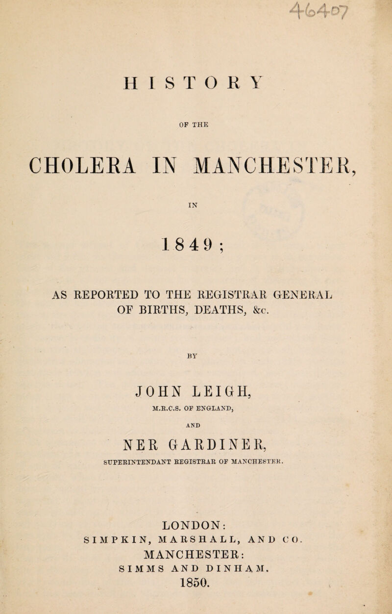 /Lrf? H1ST0R Y OF THE CHOLERA IN MANCHESTER, IN 18 4 9; AS REPORTED TO THE REGISTRAR GENERAL OE BIRTHS, DEATHS, &c. BY JOHN LEIGH, M.R.C.S. OF ENGLAND, AND NER GARDINER, SUPERINTEND ANT REGISTRAR OF MANCHESTER. LONDON: SIMP KIN, MARSHALL, AND CO. MANCHESTER: SIMMS AND DINHAM. 1850.