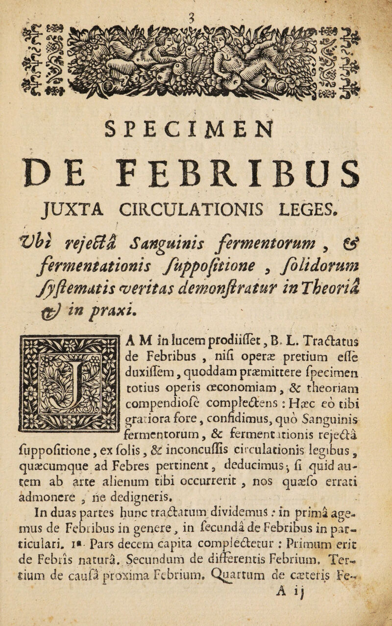 3 SPECIMEN DE FEBRIBUS JUXTA CIRCULATIONIS LEGES. Vbl reje&H Sanguinis fermentorum , £$* fermentationis fuppofitione , /olidorum Jpflematis <veritas demonjlratur in The ori & in praxi. A M in lucem prodiidet , B> L. Tradatus de Febribus , nifi operre pretium efle duxiflem, quoddam promittere fpeeimen totius operis oeconomiam , Sc theoriam compendiofc compledens : Hoc eo tibi gratiora fore , confidimus, quo Sanguinis fermentorum, Sc fermentitionis rejeda fuppoiitione, ex lolis, & inconcuffis circulationis legibus s qusecumque ad Febres pertinent, deducimus h quid au¬ tem ab arte alienum tibi occurrerit , nos qurefo errati admonere , ne dedigneris. In duas partes hunc tradatum dividemus .• in prima age¬ mus de Febribus in genere, in fecundi de Febribus in par¬ ticulari. i» Pars decem capita compledetur; Primum erit de Febris natura. Secundum de differentis Febrium, Ter¬ tium de caufa proxima Febrium» Quartum de ceteris Fe« A ij '