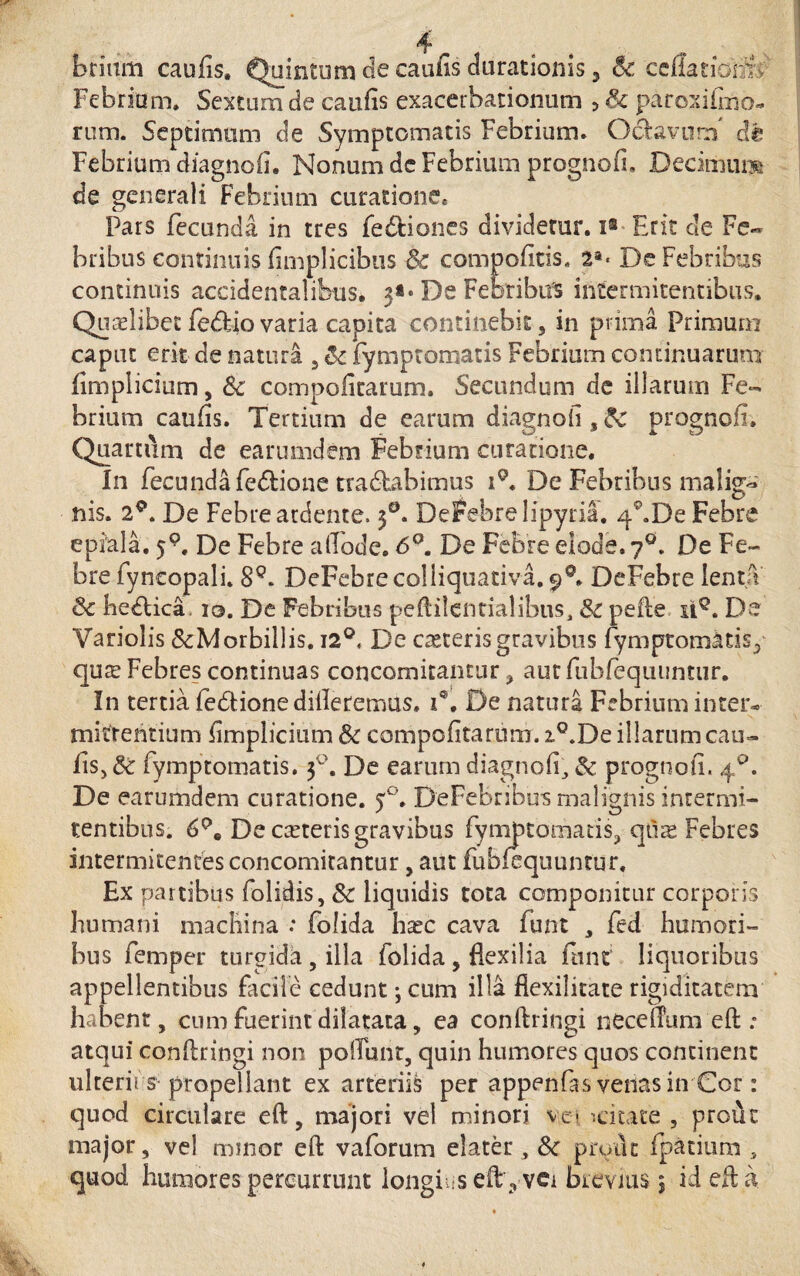 briam caulis, Quintum de caulis Jurationis, Sc celiariomC Febrium. Sextum de caulis exacerbationum > & paroxifmo- rum. Septimum de Symptomatis Febrium. O&avnrn dt Febrium diagnoli. Nonum de Febrium prognoli, Decimum de generali Febrium curatione* Pars fecunda in tres fedtiones dividetur, i® Erit de Fe« bribus continuis fimplicibus & compolitis. 2*< De Febribus continuis accidentalibus, 3** De Febribus ihcermitentibus. Quariibet fe&io varia capita continebit, in prima Primurn caput erit de natura , & fymptomatis Febrium continuarum iimplicium, Sc compolitarum. Secundum de illarum Fe¬ brium caulis. Tertium de earum diagnoli,fc prognoli. Quartum de earumdem Febrium curatione. In fecundafedlione tradlabimus i9. De Febribus malig~ nis. 29. De Febre ardente. 3°. Derebrelipyria. qf.De Febre epiala. j9. De Febre alTode. 6°. De Febre elode. 70. De Fe¬ bre fyncopali. SQ. DeFehrecoliiquativa. 9°. DeFebre lenta & hedtica, 10. De Febribus peftilentialibus, &c pelle ii9. De Variolis SeMorbillis. 12°, De creteris gravibus fymptomatis, qure Febres continuas concomitantur, autfubfequunttir. In tertia fedlione dideremus, 1*. De natura Febrium inter¬ mittentium Iimplicium Sc compolitarum. i°.De illarum cau¬ lis, & fymptomatis. 30. De earum diagnoli;, & prognoli. 40. De earumdem curatione. 50. DeFebribu*s malignis intermi- tentibus. 6De ceteris gravibus fymptomatis, quas Febres intermitentes concomitantur, aut fublequuntur. Ex partibus folidis, 8c liquidis tota componitur corporis humani machina : folida harc cava funt , fed humori¬ bus femper turgida , illa folida , flexilia funt liquoribus appellentibus facile cedunt •, cum illa fiexilitate rigiditatem habent, cum fuerint dilatata, ea conftringi necelTum eft : atqui conllringi non poliunt, quin humores quos concinent ulterii s propellant ex arteriis per appenfas venas in Cor: quod circulare eft, majori vel minori ve- '.citate , proirc major, vel minor eft vaforum elater, & prout fpatium , quod humores percurrunt longius eft,-vci brevius 5 id eft a