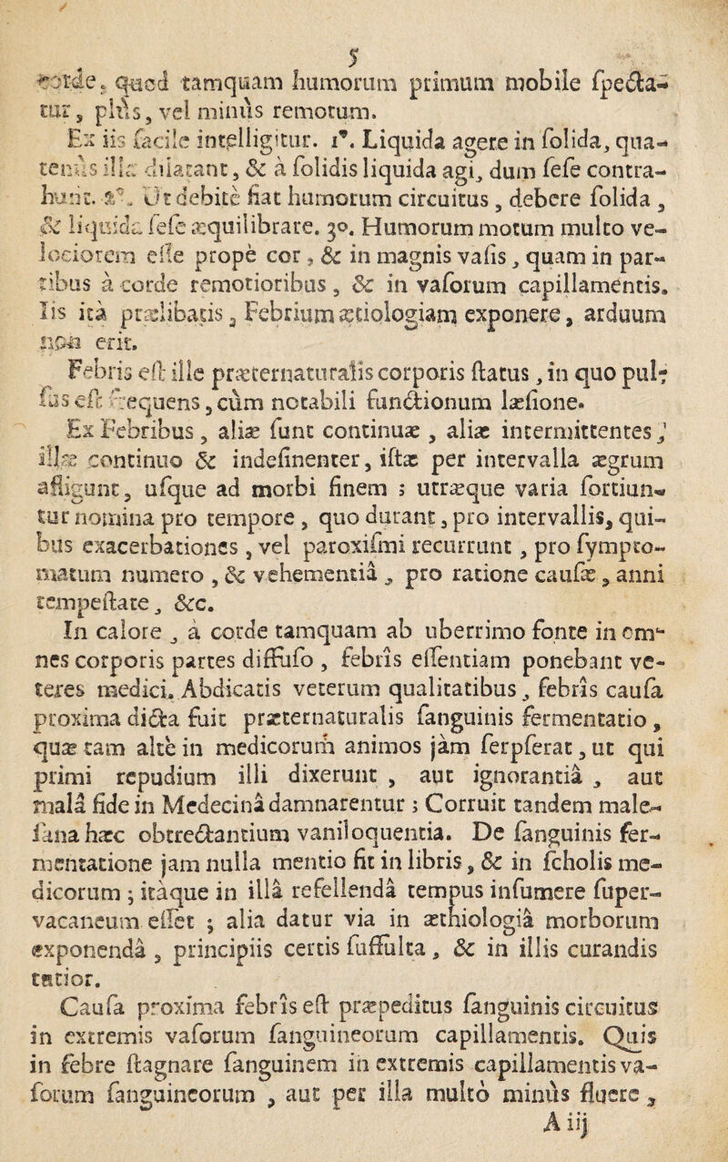 corde. quoti tamquam humorum primum mobile fpeda- mrs plt\s, vel minus remotum. Ex iis facile incjslligitur. i9, Liquida agere in folida, qua¬ tenus ilk dilatant 3 & a {olidis liquida agi, dum fefe contra¬ hunt. ut debite Hat humorum circuitus, debere folida 3 $C liquida fefe a:quilibrare. 30. Humorum motum multo ve¬ lociorem eile prope cor, & in magnis vahs, quam in par¬ tibus a corde remotioribus3 & in vaforum capillamentis, lis ita pradibads 3 Febrium aetiologiam exponere, arduum non erit. Febris eO: ille pmernaturalis corporis flatus, in quo pul? fusefc :equens5cum notabili fun&ionum lasfione» Ex Febribus, aliae funt continuae, alias intermittentes J illas continuo 5c indefinenter, ifta: per intervalla aegrum affigunt, ufque ad morbi finem 5 utroque varia fortium* tur nomina pro tempore 5 quo durant 3 pro intervallis, qui¬ bus exacerbationes, vel paroxifmi recurrunt 3 pro fympeo- matum numero , &; vehementia , pro ratione caufas , anni rcmpeftate , &c. In calore , a corde tamquam ab uberrimo fonte in ema¬ nes corporis partes diffufo , febris elfentiam ponebant ve¬ teres medick Abdicatis veterum qualitatibus, febris caufa proxima di&a fuit prseternaturalis fanguinis fermentatio , quas tam alte in medicorum animos jam ferpferat3 ut qui primi repudium illi dixerunt , aut ignorantia , aut mala fide in Medecina damnarentur ; Corruit tandem male- fana haec obtredantium vaniloquentia. De fanguinis fer- mentatione jam nulla mentio fit in libris, & in fcholis me¬ dicorum ; itaque in illa refellenda tempus in fu mere fu per- vacaneum edet ; alia datur via in astniologia morborum exponenda 5 principiis certis fuffulta , Sc in illis curandis cstior. Caufa proxima febris eft prarpeditus fanguinis circuitus in extremis vaforum fanguineomm capillamentis. Quis in febre ftagnare fanguinem in extremis capillamentis va¬ forum fanguineomm , aut pes: illa multo minus fluere , Aiij