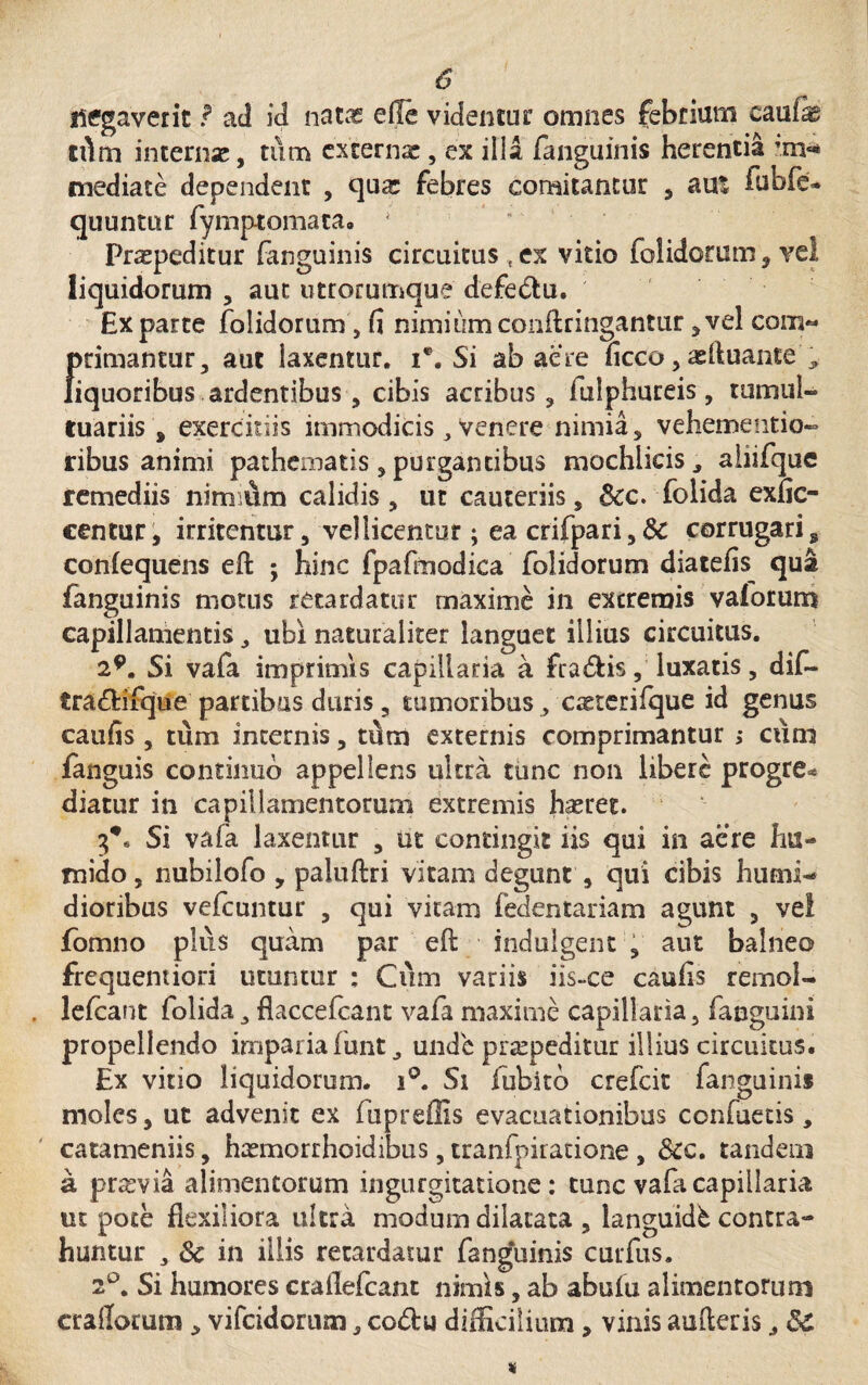 $ negaverit f ad id natas elle videntur omnes febrium cmim tdm interna:, tum externa:, ex ilia fanguinis herentia im* mediate dependent , qua: febres comitantor , aut iubfe» quuntur fymptomaca. * Prspeditur fanguinis circuitus ,ex vitio folidorum , vel liquidorum , aut utrorumque defe&u. Exparte folidorum, fi nimium conftringantur ,vel com« |>rimantur, aut laxentur, i*. Si ab aere ficco, sftuante ^ iquoribus ardentibus, cibis acribus , fulphureis, tumul¬ tuariis , exercitiis immodicis, venere nimia, vehementia- ribus animi pathematis, purgantibus mochlieis, aiiifque remediis nimium calidis, ut cauteriis, 6cc. folida exfic- centur, irritentur, vellicentur; ea crifpari,&: corrugari s confequens eft ; hinc fpafinodica folidorum diatefis qua fanguinis motus retardatur maxime in extremis vaforum capillamentis, ubi naturaliter languet illius circuitus. 29. Si vafa imprimis capillaria a fradis, luxatis, dif- tra&ifque partibus duris, tumoribus, c^terifque id genus caufis, tum internis, tum externis comprimantur ,* cum fanguis continuo appellens ultra tunc non libere progre* diatur in capillamentorum extremis hasret. Si vafa laxentur , ut contingit iis qui in aere hu- mido, nubilofo , paluftri vitam degunt , qui cibis humi- dioribus vefcuntur , qui vitam fedentariam agunt , vel fomno plus quam par eft indulgent , aut balneo frequemiori utuntur ; Cum variis iis-ce caufis remol- . lefcant folida, flaccefcant vafa maxime capillaria, fanguini propellendo imparia funt, unde praepeditur illius circuitus. Ex vitio liquidorum. i°. Si fubito crefcit fanguinis moles, ut advenit ex fupreffis evacuationibus confuetis , catameniis, hsmorrhoidibus, tranfpiratione, &c. tandem k prasvia alimentorum ingurgitatione: tunc vafa capillaria ut pote flexiliora ultra modum dilatata , languidb contra¬ huntur 3 & in illis retardatur fanguinis curfus. 2°. Si humores crailefcant nimis, ab abuiu alimentorum erallarum, vifeidorum, co&u difficilium, vinis auileris,