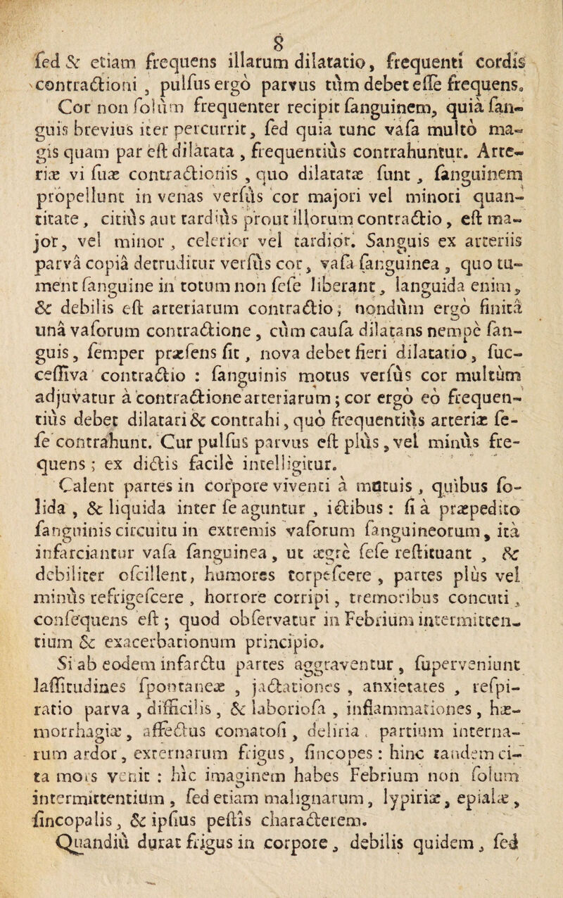 fed& etiam frequens illarum dilatatio, frequenti cordis 'Contradioni , pulfusergo parvus tum debet efte frequens3 Cor non folum frequenter recipit fanguinem, quiafan- guis brevius iter percurrit, fed quia tunc vafa multo ma¬ gis quam par eft dilatata , frequentius contrahuntur. Arte- rire vi fuas contradioriis , quo dilatata funt, fanguinem propellunt in venas verfiis cor majori vel minori quan¬ titate , citius aut tardius prout illorum contradio, eft ma¬ jor, vel minor, celerior vel tardior. Sanguis ex arteriis parva copia detruditur verfiis cor, vafa (anguinea , quo tu¬ ment fanguine in totum non (efe liberant, languida enim, Sc debilis eft arteriarum contradio; nondum ergo finita una vaforum contradione, cum caufa dilatans nempe fan- guis, femper prsefens fit, nova debet fieri dilatatio, fuc- cefilva contradio : (anguinis motus verfus cor multum adjuvatur a contradione arteriarum; cor ergo eb frequen¬ tius debet dilatari & contrahi, quo frequentius arterias fe¬ le contrahunt. Cur pulfus parvus eft plus, vel minus fre¬ quens ; ex didis facile intelligitur. Calent partes in Corpore viventi a mutuis, quibus (b- lida , Sc liquida inter fe aguntur , idibus: fi a praepedito fangninis circuitu in extremis vaforum (anguineorum, ita infarciantur vafa (anguinea, ut icgre fefe reftituant , Sc debiliter cfcillent, humores torpefeere , partes plus vel minus re frige fcere , horrore corripi, tremoribus concuti, con(equens eft ; quod obfervatur in Febrium intermitten¬ tium Sc exacerbationum principio. Si ab eodem infardu partes aggraventur , fuperveniunt laffitudines fpotnaneie , jadationes , anxietates , refpi- ratio parva , difficilis , Sc Liboriofa , inflammationes, has- morrhagire, affedus comaton , deliria partium interna¬ rum ardor, externarum frigus, fincopes : hinc tandem ci- ta mors venit : hic imaginem habes Febrium non folum intermittentium, fed etiam malignarum, lypiriar, epiaiap, fincopalis, Sc ipfius pedis charaderem. Qiiandiu durat frigus in corpore, debilis quidem, fed