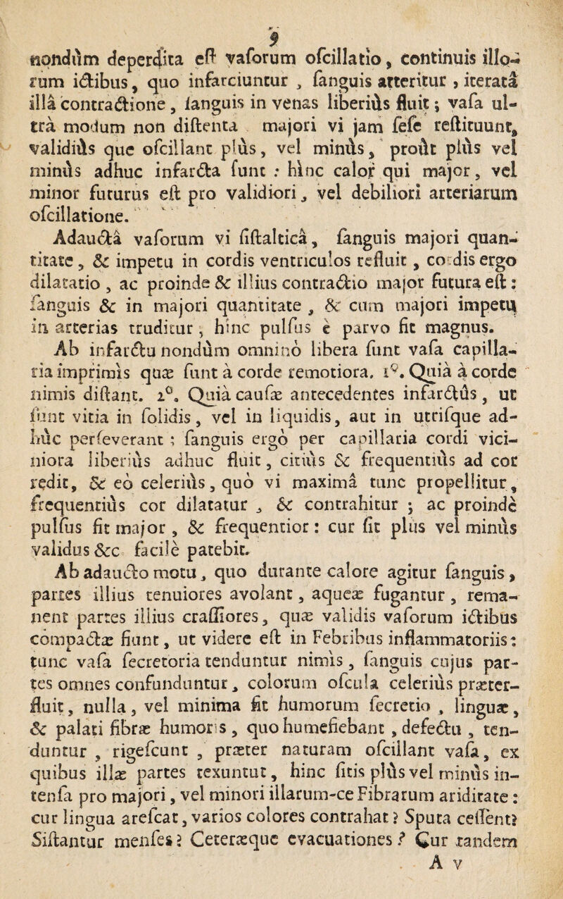 nondum deperdita eft vaforum ofcillatio, continuis illq-; rum idibus, quo infarciuntur , fanguis atteritur , iterata illa contradione, fanguis in venas liberids fluit; vafa ul¬ tra modum non diftenta majori vi jam fefe reftituunt, validiAs que ofcillant plus, vel minus , proi\t pius vel miniis adhuc infarda fune : hinc calor qui major, vel minor futurus eft pro validiori, vel debiliori arteriarum ofcillatione. Adauda vafomm vi flftaltica, fanguis majori quan¬ titate, &: impetu in cordis ventriculos refluit, co dis ergo dilatatio , ac proinde Sc illius contradio major futura eft: fanguis & in majori quantitate , 8c cum majori impetu in arterias truditur, hinc pulfus e parvo fit magnus. Ab infardu nondum omnino libera fiant vafa capilla¬ ria imprimis quas funt a corde remotiora, i9. Quia a corde nimis diftant. i°. Quia caufae antecedentes infirdus, ut funt vitia in folidis, vel in liquidis, aut in utrifque ad¬ ime perfeverant ; fanguis ergo per capillaria cordi vici¬ niora liberius adhuc fluit, citius Sc frequentius ad cor redit, &c eb celerius, quo vi maxima tunc propellitur, frequentius cor dilatatur 3 & contrahitur ; ac proinde pulfus fit major, Sc frequentior: cur fit plus vel minus validus &c facile patebit. Ab adaudo motu 3 quo durante calore agitur fanguis, paries illius tenuiores avolant, aquea? fugantur , rema¬ nent partes illius craffiores, qure validis vaforum idibus compadae fiunt, ut videre eft in Febribus inflammatoriis: tunc vafa fecretoria tenduntur nimis, fanguis cujus par¬ tes omnes confunduntur 3 colorum ofcula celerius praeter¬ fluit, nulla, vel minima flt humorum fecretio , linguae, & palati fibrae humor s, quohumefiebant , defedu , ten¬ duntur , rigefeunt , praeter naturam ofcillant vafa, ex quibus illae partes texuntur, hinc fitis plus vel miniis in- tenfa pro majori, vel minori illarum-ceFibrarum ariditate: cur lingua arefcat, varios colores contrahat ? Sputa ceilent? Siftantur menfesj Ceteraeque evacuationes / Cur tandem