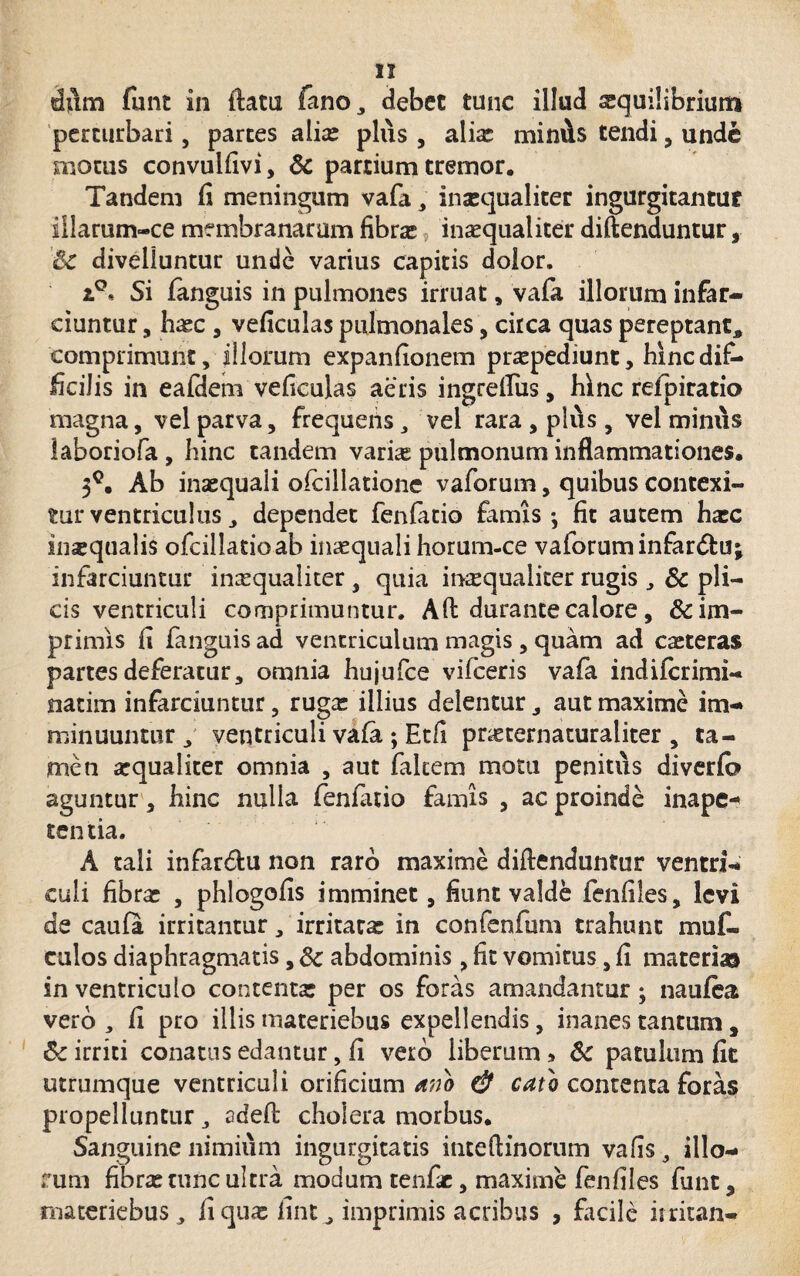 dum funt in flatu fano, debet tunc illudi sequilibriutn perturbari, partes alia: plus , alix miniis tendi, unde motus convulfivi, & partium tremor. Tandem fi meningum vafa, inaequaliter ingurgitantur illarum-ce membranarum fibra* inaequaliter diftenduntur, Bc divelluntur unde varius capitis dolor. Si fanguis in pulmones irruat, vafa illorum infar¬ ciuntur , haec , veficulas pulmonales, circa quas pereptant, comprimunt, illorum expanfionem praepediunt, hinc dif¬ ficilis in eafdem veficulas aeris ingrdfus, hinc refpiratio magna, vel parva, frequens, vel rara , plus, vel miniis laboriofa, hinc tandem varhe pulmonum inflammationes. 3C. Ab inaequali ofcillatione vaforum, quibus contexi¬ tur ventriculus, dependet fenfatio famis-, fit autem haec inaequalis ofcillatioab in^quali horum-ce vaforum infardtuj infarciuntur inaequaliter , quia inaequaliter rugis , 8c pli¬ cis ventriculi comprimuntur. Ad durante calore, & im¬ primis fi fanguis ad ventriculum magis , quam ad caeteras partes deferatur, omnia hujufce vifceris vafa indifcrimi- natim infarciuntur, rugae illius delentur, aut maxime im¬ minuuntur , ventriculi vafa ; Etfi pneternaturaliter , ta¬ men aequaliter omnia , aut falcem motu penitus diverfb aguntur , hinc nulla fenfatio famis , ac proinde inapc-* tentia. A tali infar&u non raro maxime diftenduntur ventri¬ culi fibrae , phlogofis imminet, fiunt valde fenfiles, levi de caufa irritantur, irritatae in confenfum trahunt muf- culos diaphragmatis, 3c abdominis , fit vomitus, fi materi® in ventriculo contentae per os foras amandantur; naufea vero , fi pro illis materiebus expellendis, inanes tantum , 6c irriti conatus edantur, fi vero liberum » & patulum fit utrumque ventriculi orificium ano & cato contenta foras propelluntur, adeft cholera morbus. Sanguine nimium ingurgitatis inteftinorum vafis, illo¬ rum fibrae tunc ultra modum tenfic, maxime fenfiles funt, materiebus, fi quae fint^ imprimis acribus , facile iiritan-