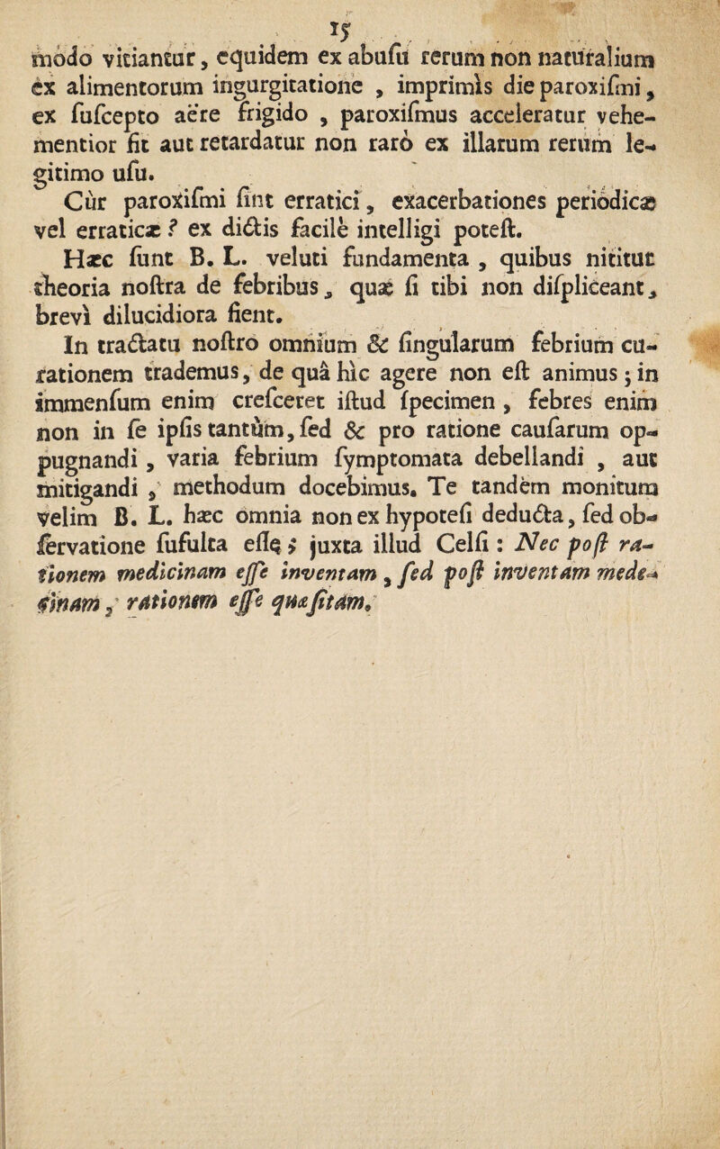 modo vicia near, equidem ex abufu rerum non naturalium ex alimentorum ingurgitatione , imprimis die paroxifmi, ex fufeepto aere frigido 5 paroxifmus acceleratur vehe- mentior fit aut retardatur non raro ex illarum rerum le¬ gitimo ufu. Cur paroxifmi fint erratici, exacerbationes periodicas vel erraticae ? ex didis facile intelligi poteft. Haec ftmt B. L. veluti fundamenta , quibus nititur theoria noftra de febribus, quae fi tibi non difpliceant, brevi dilucidiora fient. In tradatu noftro omnium 3c fingularum febrium cu¬ rationem trademus, de qua hic agere non eft animus; in smmenfum enim crefeeret iftud {pecimen , febres enim non in fe ipfis tantum, fed Sc pro ratione caufarum op¬ pugnandi , varia febrium fymptomata debellandi , aut mitigandi 3 methodum docebimus. Te tandem monitum velim B. L. haec omnia non ex hypotefi deduda, fed ob«* fervatione fufulta > juxta illud Cei fi : Nec pojl ra¬ tionem medicinam ejfe Inventam , fed poft inventam mede« tinam 3 rationem ejfe qmfitam*