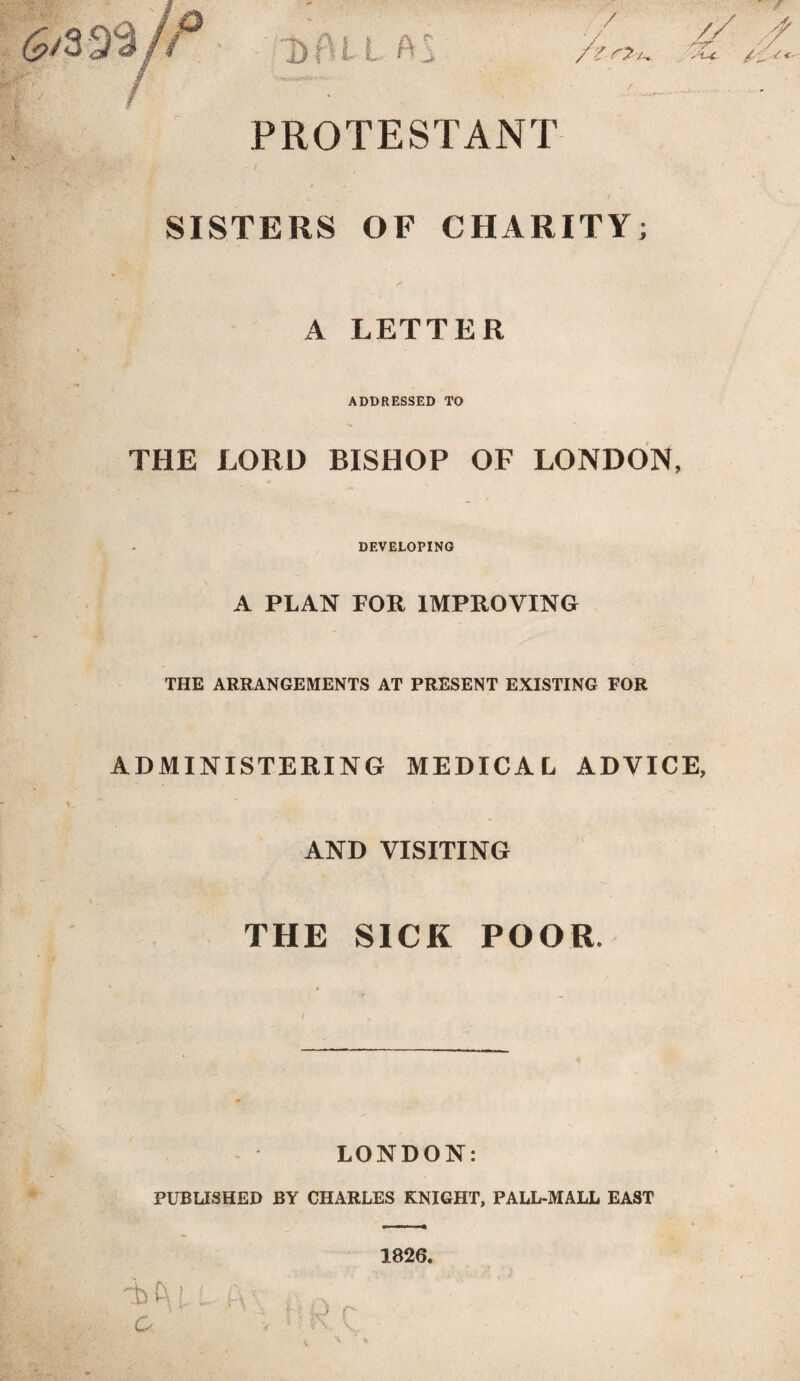 / • PROTESTANT » A v * / SISTERS OF CHARITY; A LETTER ADDRESSED TO THE LORD BISHOP OF LONDON, DEVELOPING A PLAN FOR IMPROVING THE ARRANGEMENTS AT PRESENT EXISTING FOR ADMINISTERING MEDICAL ADVICE, AND VISITING THE SICK POOR, LONDON: PUBLISHED BY CHARLES KNIGHT, PALL-MALL EAST