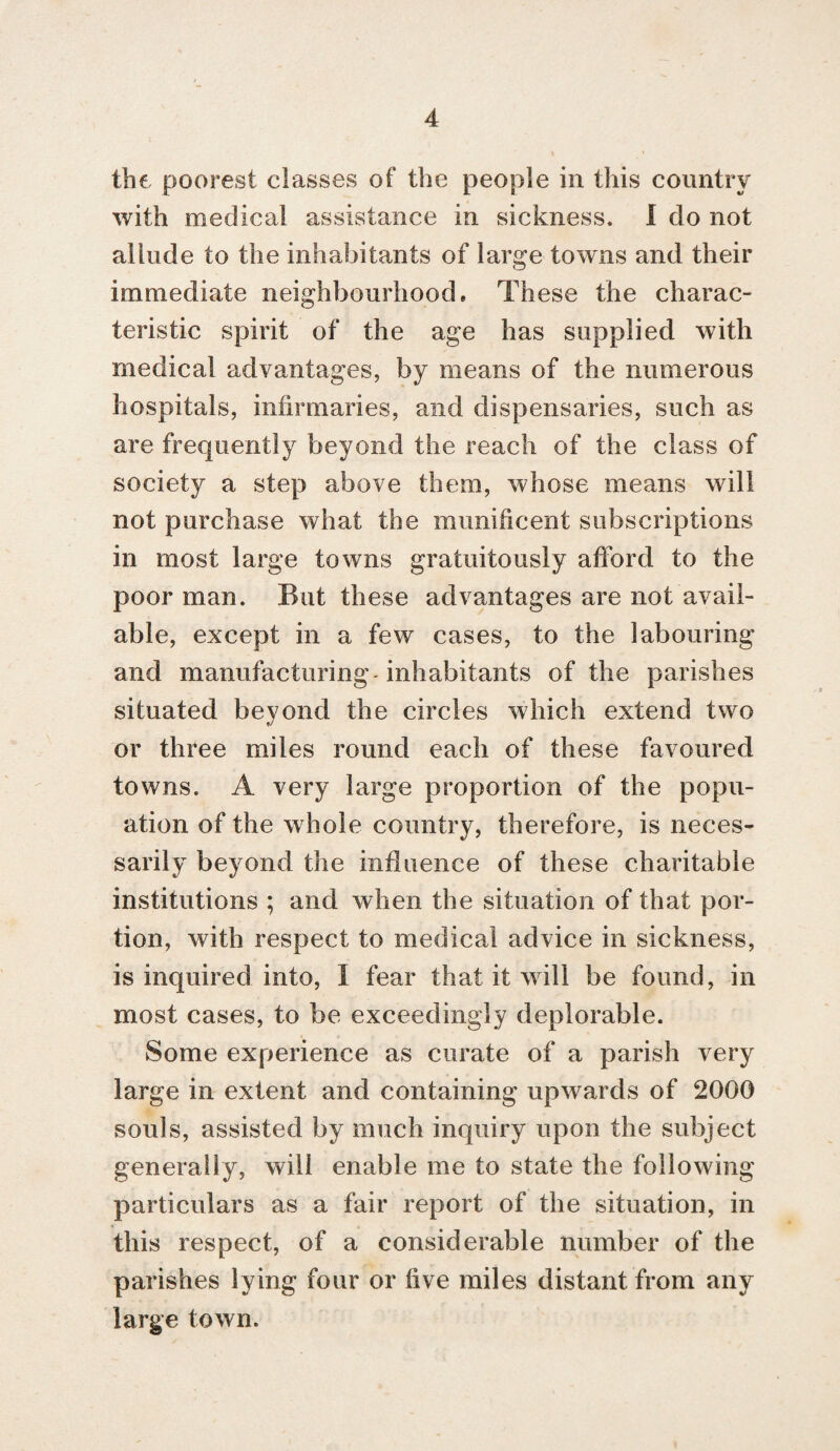 the poorest classes of the people in this country with medical assistance in sickness. I do not allude to the inhabitants of large towns and their immediate neighbourhood. These the charac¬ teristic spirit of the age has supplied with medical advantages, by means of the numerous hospitals, infirmaries, and dispensaries, such as are frequently beyond the reach of the class of society a step above them, whose means will not purchase what the munificent subscriptions in most large towns gratuitously afford to the poor man. But these advantages are not avail¬ able, except in a few cases, to the labouring and manufacturing-inhabitants of the parishes situated beyond the circles which extend two or three miles round each of these favoured towns. A very large proportion of the popu- ation of the whole country, therefore, is neces¬ sarily beyond the influence of these charitable institutions ; and when the situation of that por¬ tion, with respect to medical advice in sickness, is inquired into, I fear that it will be found, in most cases, to be exceedingly deplorable. Some experience as curate of a parish very large in extent and containing upwards of 2000 souls, assisted by much inquiry upon the subject generally, will enable me to state the following particulars as a fair report of the situation, in this respect, of a considerable number of the parishes lying four or five miles distant from any large town.