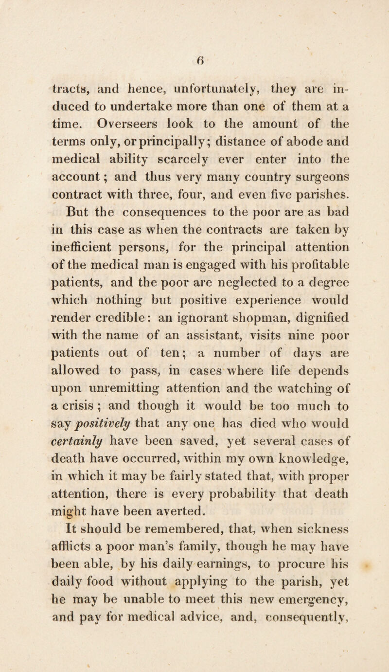 f> \ tracts, and hence, unfortunately, they are in¬ duced to undertake more than one of them at a time. Overseers look to the amount of the terms only, or principally; distance of abode and medical ability scarcely ever enter into the account; and thus very many country surgeons contract with three, four, and even five parishes. But the consequences to the poor are as bad in this case as when the contracts are taken by inefficient persons, for the principal attention of the medical man is engaged with his profitable patients, and the poor are neglected to a degree which nothing but positive experience would render credible: an ignorant shopman, dignified with the name of an assistant, visits nine poor patients out of ten; a number of days are allowed to pass, in cases where life depends upon unremitting attention and the watching of a crisis ; and though it would be too much to say positively that any one has died who would certainly have been saved, yet several cases of death have occurred, within my own knowledge, in which it may be fairly stated that, with proper attention, there is every probability that death might have been averted. It should be remembered, that, when sickness afflicts a poor man’s family, though he may have been able, by his daily earnings, to procure his daily food without applying to the parish, yet he may be unable to meet this new emergency, and pay for medical advice, and, consequently,