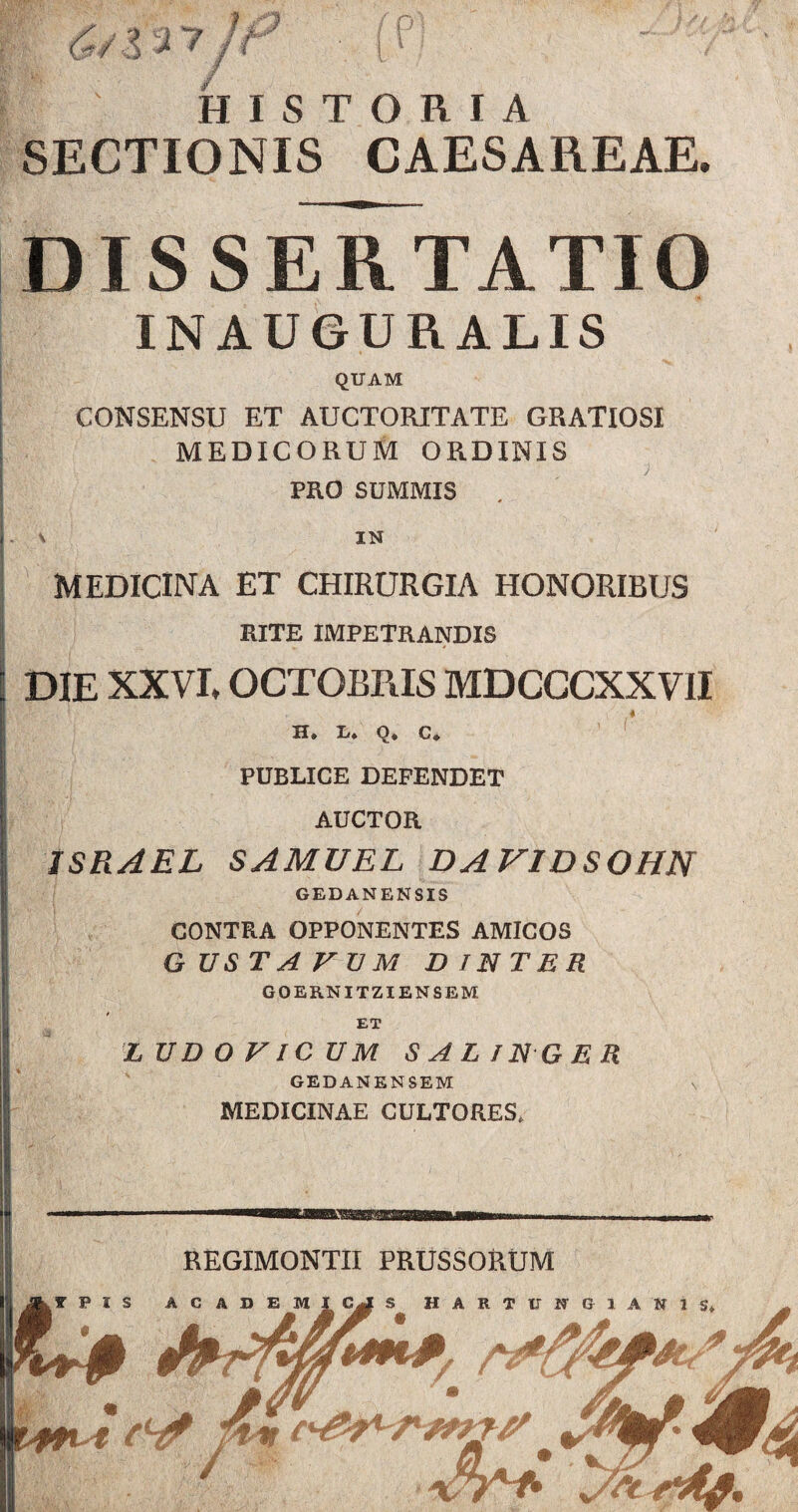 HISTORIA SECTIONIS CAESAREAE. DISSERTATIO INAU6URALIS QUAM CONSENSU ET AUCTORITATE GRATIOSI MEDICORUM ORDINIS PRO SUMMIS . 1 IN MEDICINA ET CHIRURGIA HONORIBUS RITE IMPETRANDIS DIE XXVI, OCTOBRIS MDCCCXXVII I . , i/ ♦ H* Ii* Q* C» PUBLICE DEFENDET AUCTOR ISRAEL SAMUEL DA V1DSOHN GEDANENSIS CONTRA OPPONENTES AMICOS G USTA V TJ M DINTER GOERNITZIENSEM ET LUD OVICUM SAL IN-GER GEDANENSEM \ MEDICINAE CULTORES.