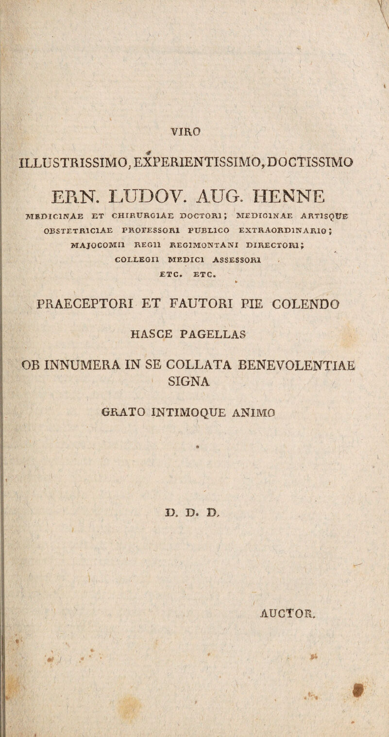 o \ ■A' li VIRO ILLUSTRISSIMO, EXPERIENTISSIMO, DOCTISSIMO ERN. LUDOV. AUG. HENNE MEDICINAE ET CHIRURGIAE DOCTOR1J MEDICINAE ARTlSQUE OBSTETRICIAE PROEESSOR1 PUBLICO EXTRAORDINARIO 1 MAJOCOMI1 REGII REG1MONTANI DIRECTORI J COLLEGII MEDICI ASSESSORI £TC. ETC. * PRAECEPTORI ET FAUTORI PIE COLENDO HASCE PAGELLAS OB INNUMERA IN SE COLLATA BENEVOLENTIAE ' SIGNA GRATO INTIMO QUE ANIMO t I XX D. D, ) r w \ *■ >7 - * • AUCTOR* * 4