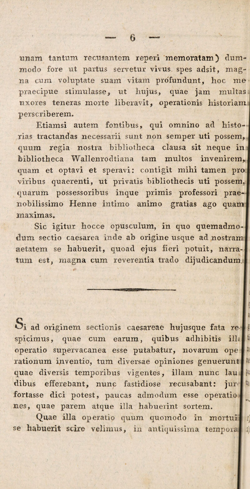 unam tantum recusantem reperi 'memoratam.) dum¬ modo fore ut partus servetur vivus, spes adsit, mag¬ na cum voluptate suam vitam profundunt, hoc me praecipue stimulasse, ut hujus, quae jam multas uxores teneras morte liberavit, operationis historiam, perscriberem. Etiamsi autem fontibus, qui omnino ad histo¬ rias tractandas necessarii sunt non semper uti possem,, quum regia nostra bibliotheca clausa sit neque in bibliotheca Wallenrodtiana tam multos invenirem* quam et optavi et speravi: contigit mihi tamen pro viribus quaerenti, ut privatis bibliothecis uti possem, quarum possessoribus inque primis professori prae¬ nobilissimo Henne intimo animo gratias ago quam maximas* Sic igitur hocce opusculum, in quo quemadmo¬ dum sectio caesarea inde ab origine usque ad nostram aetatem se habuerit, quoad ejus fieri potuit, narra¬ tum est, magna cum reverentia trado dijudicandum Si ad originem sectionis caesareae hujusque fata re spicimus, quae cum earum, quibus adhibitis ilis operatio supervacanea esse putabatur, novarum ope rationum inventio, tum diversae opiniones genuerunt! quae diversis temporibus vigentes, illam nunc lau dibus efferebant, nunc fastidiose recusabant: jur i fortasse dici potest, paucas admodum esse operatio nes, quae parem atque illa habuerint sortem. Quae illa operatio quum quomodo in mortui se habuerit scire velimus, in antiquissima tempore a I? t! IC 15! far tii 2)