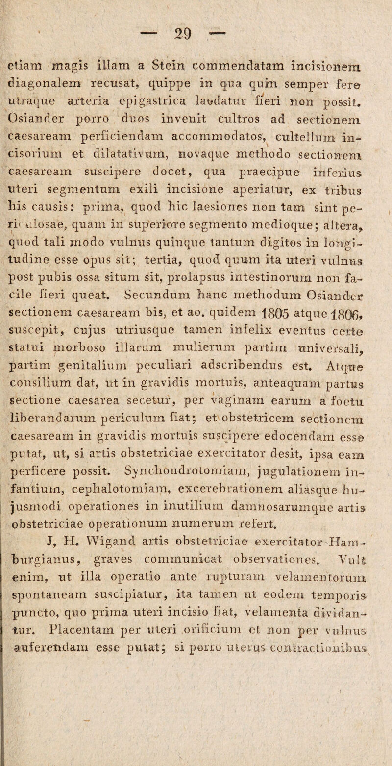 etiam magis illam a Stein commendatam incisionem diagonalem recusat, quippe in qua quin semper fere utraque arteria epigastrica laedatur fieri non possit. Osiander porro duos invenit cultros ad sectionem caesaream perficiendam accommodatos, cultellum in- cisorium et dilatativum, novaque methodo sectionem caesaream suscipere docet, qua praecipue inferius, uteri segmentum exili incisione aperiatur, ex tribus his causis: prima, quod hic laesiones non tam sint pe¬ riculosae, quam in superiore segmento medioque; altera, quod tali modo vulnus quinque tantum digitos in longi¬ tudine esse opus sit; tertia, quod quum ita uteri vulnus post pubis ossa situm sit, prolapsus intestinorum non fa¬ cile fieri queat. Secundum hanc methodum Osiander sectionem caesaream bis, et ao. quidem 1805 atque j806, suscepit, cujus utriusque tamen infelix eventus certe statui morboso illarum mulierum partim universali, partim genitalium peculiari adscribendus est. Atque consilium dat, ut in gravidis mortuis, anteaquam partus sectione caesarea secetur, per vaginam earum a foetu liberandarum periculum fiat; et obstetricem sectionem caesaream in gravidis mortuis suscipere edocendam esse putat, ut, si artis obstetriciae exercitator desit, ipsa eam perficere possit. Synchondrotomiam, jugulationem in¬ fantium, cephalotomiam, excerebrationem aliasque hu¬ jusmodi operationes in inutilium damnosarumque artis obstetriciae operationum numerum refert. J, H. Wigand artis obstetriciae exercitator Ham- burgianus, graves communicat observationes. Vult enim, ut illa operatio ante rupturam velamentorum spontaneam suscipiatur, ita tamen ut eodem temporis puncto, quo prima uteri incisio fiat, velamenta dividan¬ tur. Placentam per uteri orificium et non per vulnus i auferendam esse putat; si porro uterus contractionibus