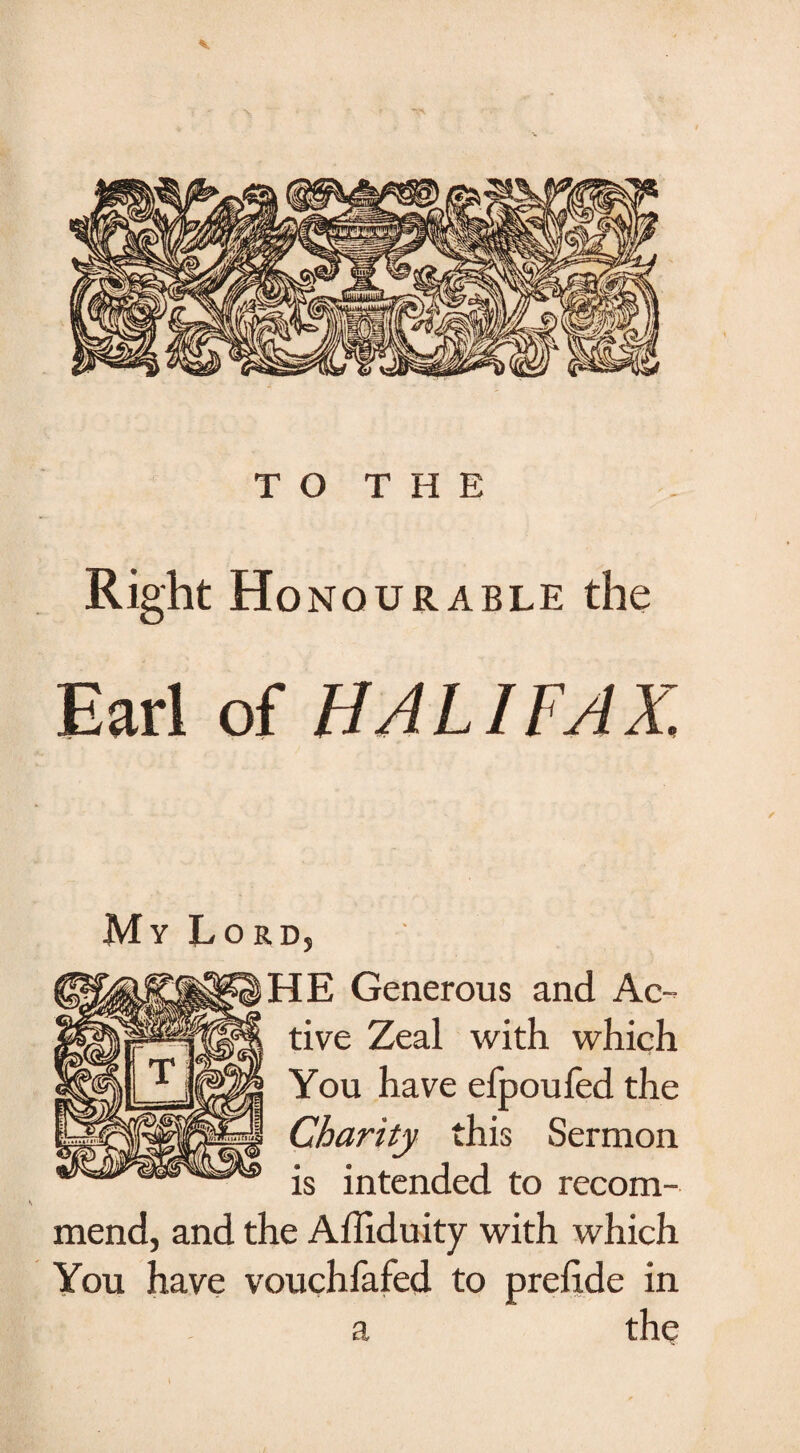 TO THE Right Honourable the Earl of HAL I FA X. My Lord, HE Generous and Ac¬ tive Zeal with which You have efpoufed the Charity this Sermon is intended to recom¬ mend, and the Affiduity with which You have vouchfafed to preftde in a the