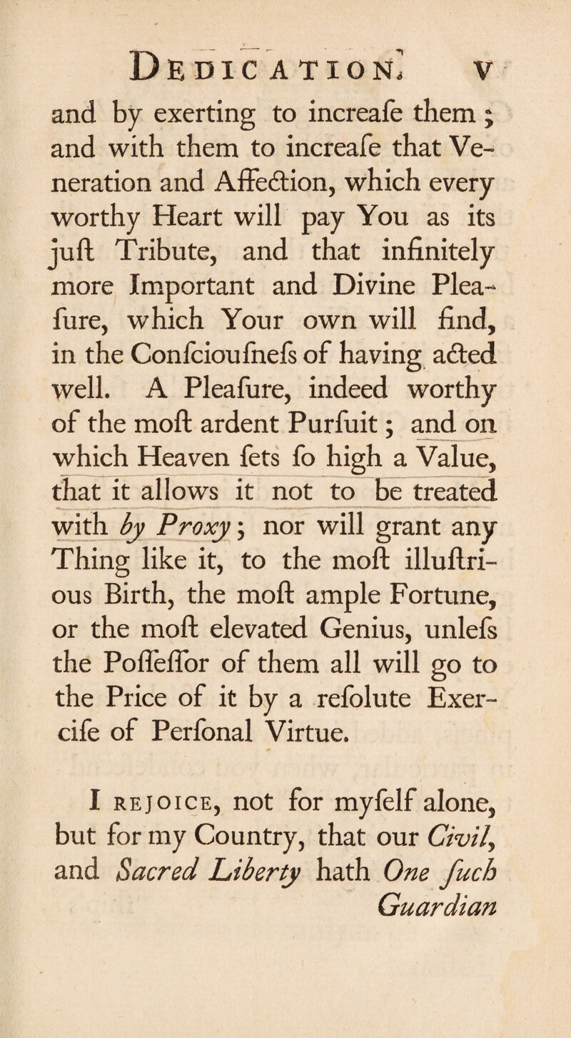 and by exerting to increafe them ; and with them to increafe that Ve¬ neration and Affection, which every worthy Heart will pay You as its juft Tribute, and that infinitely more Important and Divine Plea- fure, which Your own will find, in the Confcioufnefs of having added well. A Pleafure, indeed worthy of the moft ardent Purfuit; and on which Heaven fets fo high a Value, that it allows it not to be treated with by Proxy; nor will grant any Thing like it, to the moft illuftri- ous Birth, the moft ample Fortune, or the moft elevated Genius, unlefs the Pofleflor of them all will go to the Price of it by a refolute Exer- cife of Perfonal Virtue. I rejoice, not for myfelf alone, but for my Country, that our Civil, and Sacred Liberty hath One fuch Guardian