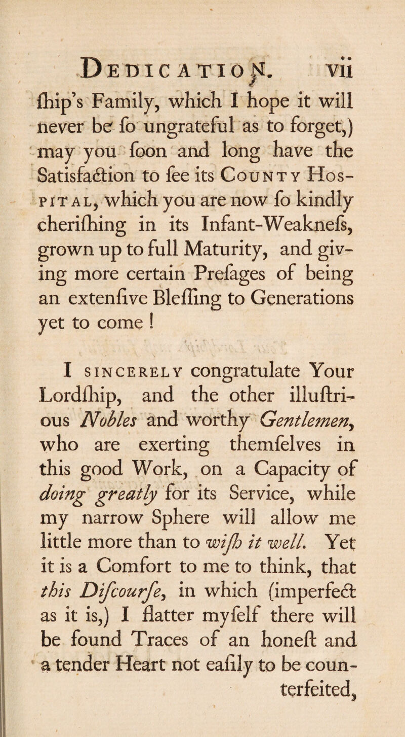 Chip’s Family, which I hope it will never be fo ungrateful as to forget,) may you foon and long have the Satisfaction to fee its County Hos¬ pital, which you are now fo kindly cherifhing in its Infant-Weaknefs, grown up to full Maturity, and giv¬ ing more certain Prefages of being an extenflve Blefling to Generations yet to come ! • g ( » f- *'- - , , ^ \ \ ' . , I sincerely congratulate Your Lordlliip, and the other illufkri— ous Nobles and worthy Gentlemen, who are exerting themfelves in this good Work, on a Capacity of doing greatly for its Service, while my narrow Sphere will allow me little more than to wijh it well. Yet it is a Comfort to me to think, that this Difcourfe, in which (imperfeCt as it is,) I flatter myfelf there will be found Traces of an honefl: and a tender Heart not eaflly to be coun¬ terfeited,