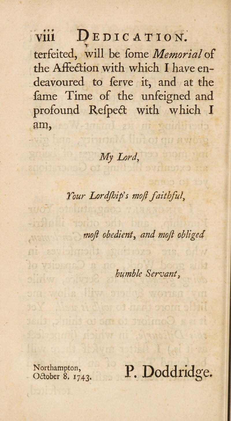 Y terfeited, will be fome Memorial of the Affection with which I have en¬ deavoured to ferve it, and at the lame Time of the unfeigned and profound Refpedt with which I am, My Lard, Tour Lordjhip’s moft faithful. mofl obedient, and moft obliged humble Servant, Northampton, October 8. 1743. P. Doddridge.
