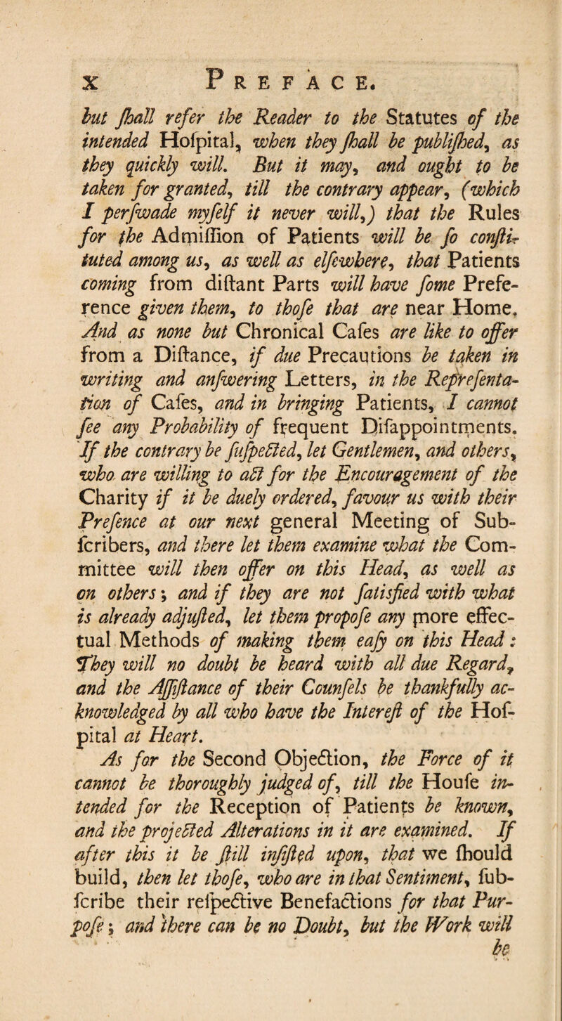 but Jhall refer the Reader to the Statutes of the intended Holpital, when they fhall be publifhed, as they quickly wilL But it may, and ought to be taken for granted, till the contrary appear, (which I perfwade myfelf it never will,) that the Rules for the Ad million of Patients will be fo conflir tuted among us, as well as elfcwbere, that Patients coming from diftant Parts will have fome Prefe¬ rence given them, to thofe that are near Home. And as none but Chronical Cafes are like to offer from a Diftance, if due Precautions be taken in writing and anfwering Letters, in the Reprefenta- fion of Cafes, and in bringing Patients, I cannot fee any Probability of frequent Difappointments. If the contrary be fufpetted, let Gentlemen, and others, who- are willing to adt for the Encouragement of the Charity if it be duely ordered, favour us with their Prefence at our next general Meeting of Sub- fc ri be rs, and there let them examine what the Com¬ mittee will then offer on this Head, as well as on others; and if they are not falisfied with what is already adjujled, let them propofe any jnore effec¬ tual Methods of making them eafy on this Head : They will no doubt be heard with all due Regardf and the Affiftance of their Counfels be thankfully ac¬ knowledged by all who have the Intereft of the Hof- pital at Heart. As for the Second Objedtion, the Force of it cannot be thoroughly judged of, till the Houfe in¬ tended for the Reception of Patients be known, and the projected Alterations in it are examined. If after this it be fill infified upon, that we fhould build, then let thofe, who are in that Sentiment, fub- fcribe their refpedtive Benefactions for that Pur- pofey and there can be no Doubt, but the Work will be