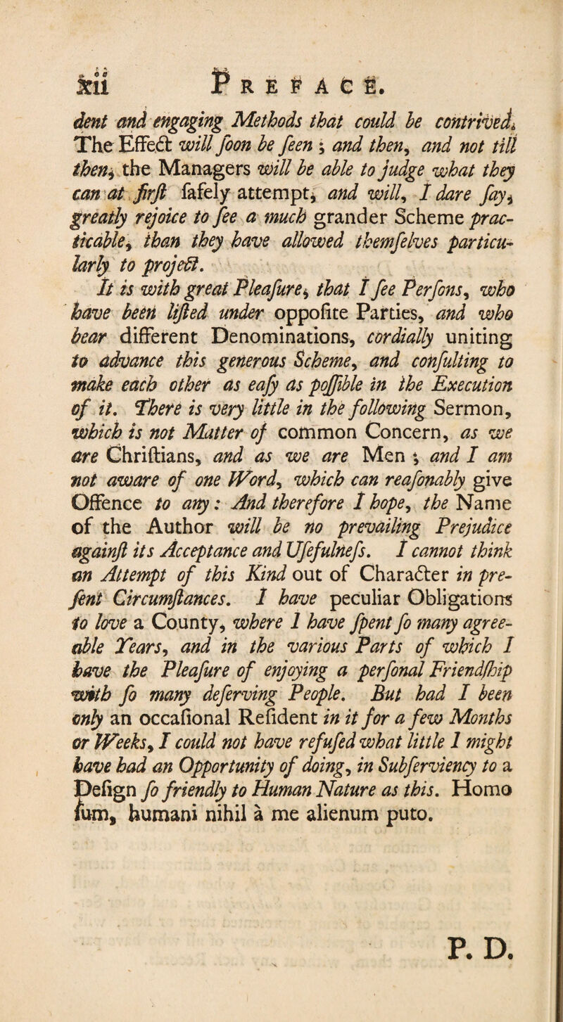 XU P R E P A C t. dent and engaging Methods that could he contrived The Effedt will foon he feen ; and then, W #0/ till theny the Managers will he able to judge what they can at ftrft fafely attempt, and will, I dare fayi greatly rejoice to fee a much grander Scheme prac¬ ticable, than they have allowed themfelves particu¬ larly to project. It is with great Pleafure^ that I fee Perfons, who have been lifted under oppofite Parties, and who bear different Denominations, cordially uniting to advance this generous Scheme, and confulting to make each other as eafy as poftible in the Execution of it. 'There is very little in the following Sermon, which is not Matter of common Concern, as we are Chriftians, and as we are Men *, and I am not aware of one Wordy which can reafonahly give Offence to any: And therefore 1 hopey the Name of the Author will he no prevailing Prejudice againft its Acceptance and Ufefulnefs. 1 cannot think an Attempt of this Kind out of Character in pre- fent Circumftances. 1 have peculiar Obligations to love a County, where 1 have fpent fo many agree¬ able Tears, and in the various Parts of which 1 have the Pleafure of enjoying a perfonal Friendfhip with fo many deferving People. But had I been only an occafional Refident in it for a few Months or Weeks, I could not have refufed what little 1 might have had an Opportunity of doing, in Subferviency to a Pefign fo friendly to Human Nature as this. Homo lum, humani nihil a me alienum puto. X P. D.