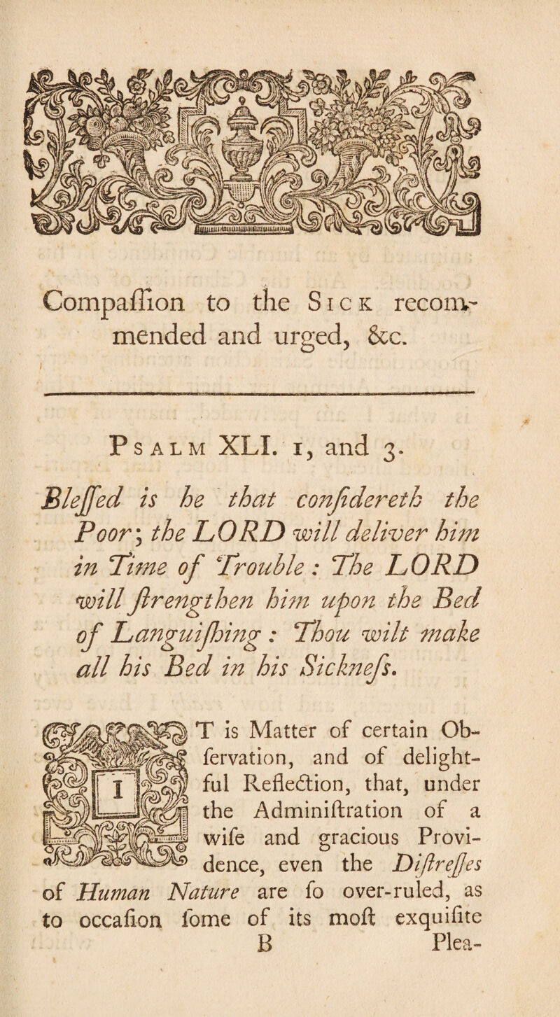 Compaffion to the Sick recom¬ mended and urged, &c. Psalm XLX. x, and 3. Blejfed is he that conjidereth the Poor\ the LORD will deliver him in Lime of Trouble: The LORD will flrengthen him upon the Red of Languifhing : Thou wilt make all his Bed in his Sicknefs. T is Matter of certain Ob- fervation, and of delight¬ ful Reflection, that, under the Adminiftration of a wife and gracious Provi¬ dence, even the DiftreJJes of Human Nature are fo over-ruled, as to occafion lome of its moft exquifite B Plea-