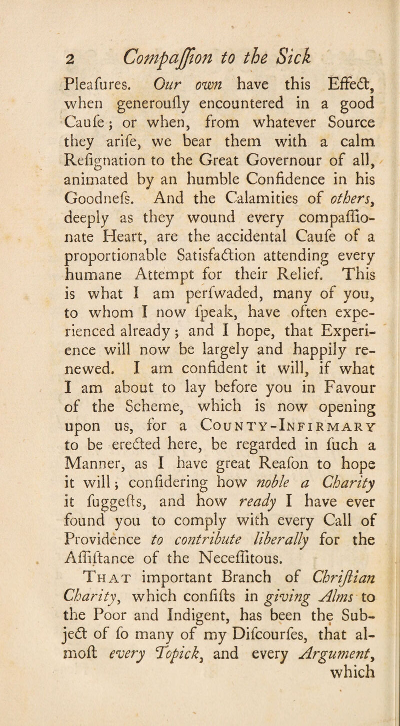 Plea fu res. Our own have this Effect, when generoufly encountered in a good Caufe; or when, from whatever Source they arife, we bear them with a calm Refignation to the Great Governour of all, animated by an humble Confidence in his Goodnefs. And the Calamities of others, deeply as they wound every compaffio- nate Heart, are the accidental Caufe of a proportionable Satisfaction attending every humane Attempt for their Relief. This is what I am perfwaded, many of you, to whom I now fpeak, have often expe¬ rienced already; and I hope, that Experi¬ ence will now be largely and happily re¬ newed. I am confident it will, if what I am about to lay before you in Favour of the Scheme, which is now opening upon us, for a County-Infirmary to be eredted here, be regarded in fuch a Manner, as I have great Reafon to hope it will; confidering how noble a Charity it fuggefts, and how ready I have ever found you to comply with every Call of Providence to contribute liberally for the Affiftance of the Neceffitous. That important Branch of Chrijlian Charity, which confifts in giving Alms to the Poor and Indigent, has been the Sub¬ ject of fo many of my Difcourfes, that al- mofl every Tdopick^ and every Argument, which