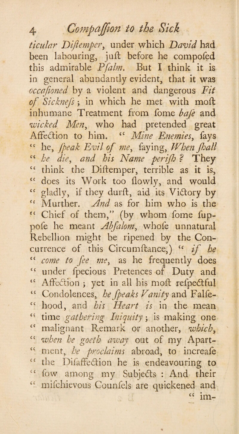 ticular Dijlemper, under which David had been labouring, juft before he cqmpofed this admirable Pfalm. But I think it is in general abundantly evident, that it was occafioned by a violent and dangerous Fit of Sicknefsy in which he met with moft inhumane Treatment from fome bafe and wicked Men, who had pretended great Affedtion to him. £C Mine Enemies, fays ££ he, [peak Evil of me, faying, When fall ££ he diey and his Name per ifb ? They ££ think the Diftemper, terrible as it is, £C does its Work too (lowly, and would £C gladly, if they durft, aid its Victory by ££ Murther. And as for him who is the cc Chief of them,” (by whom fome fup- pole he meant Abfalom, whofe unnatural Rebellion might be ripened by the Con¬ currence of this Circumftance,) cc if he c£ come to fee mey as he frequently does ££ under fpecious Pretences of Duty and ££ Affedtion ; yet in all his moft refpedtful <£ Condolences, he Jpeaks Vanity and Falfe- cc hood, and his Heart is in the mean ££ time gathering Iniquity, is making one £C malignant Remark or another, which, ££ when he goeth away out of my Apart- ££ rnent, he proclaims abroad, to increafe cc the Difaffedtion he is endeavouring to c£ fow among my Subjedts : And their ££ mifchievous Counfels are quickened and