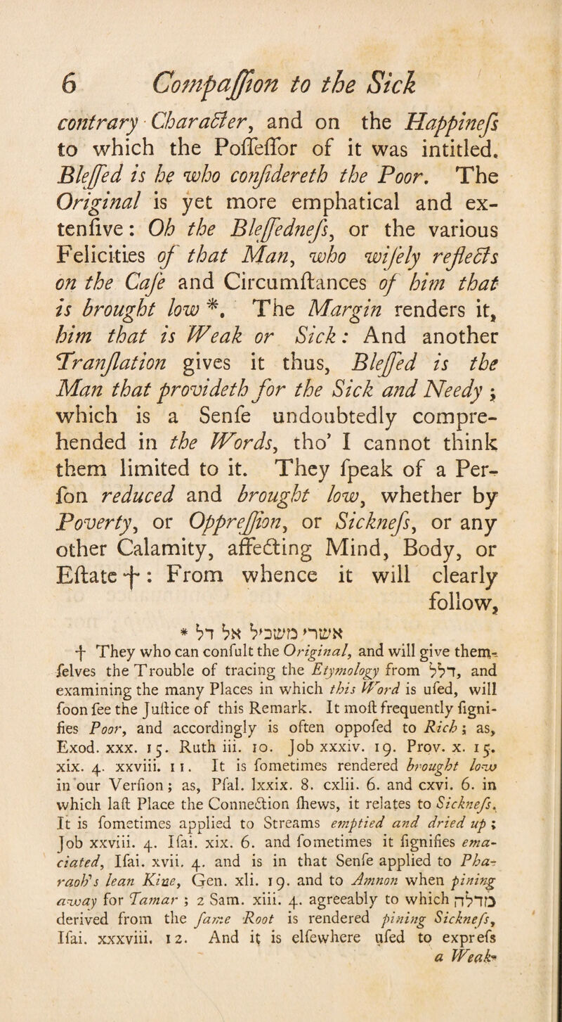 contrary Character, and on the Happinefs to which the PoffeiTor of it was intitled, Blejfed is he who conjidereth the Poor. The Original is yet more emphatical and ex- ten five : Oh the Bleffednefs, or the various Felicities of that Man, who wifely reflects on the Cafe and Circumftances of him that is brought low The Margin renders it, him that is Weak or Sick: And another 1'ranjlation gives it thus, Blefed is the Man that provideth for the Sick and Needy ; which is a Senfe undoubtedly compre¬ hended in the Words, tho’ I cannot think them limited to it. They fpeak of a Per- fon reduced and brought lowy whether by Poverty, or Opprefion, or Sicknefs, or any other Calamity, affedting Mind, Body, or Eftate'f': From whence it will clearly follow, * bi bx b>ym nwx -f- They who can confult the Original, and will give them-, felves the Trouble of tracing the Etymology from bb“T, and examining the many Places in which this Word is ufed, will foon fee the Juitice of this Remark. It moll frequently figni- fies Poor, and accordingly is often oppofed to Rich; as, Exod. xxx. 15. Ruth iii. 10. Job xxxiv. 19. Prov. x. 15. xix. 4. xxviii. 11. It is fometimes rendered brought low in our Verfion; as, Pfal. lxxix. 8. cxlii. 6. and cxvi. 6. in which laft Place the Conneflion fhews, it relates to Sicknefs. It is fometimes applied to Streams emptied and dried up ; job xxviii. 4. Ifai. xix. 6. and fometimes it fignifes ema¬ ciated\ Ifai. xvii, 4. and is in that Senfe applied to Pha¬ raoh’s lean Kiue, Gen. xli. 19. and to Amnon when pining away for Ta?nar ; 2 Sam. xiii. 4. agreeably to which derived from the fame Root is rendered pining Sicknefs, Ifai. xxxviii. 12. And it is elfewhere ufed to exprefs a Weak*