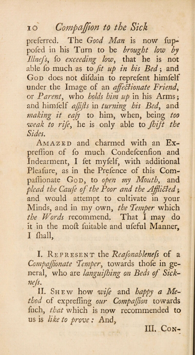 preferred. The Good Man is now fup~ pofed in his Tarn to be brought low by Illnefs, fo exceeding low, that he is not able fo much as to fit up in his Bed; and God does not difdain to reprefent himfelf under the Image of an ajfeSlionate Friend, or Parent, who holds him up in his Arms; and himfelf afifls in turning his Bed, and making it eafy to him, when, being too weak to rife, he is only able to fhift the Sides. Amazed and charmed with an Ex- preflion of fo much Condefcenhon and Indearment, I fet myfelf, with additional Pleafure, as in the Prefence of this Com- paflionate God, to open my Mouth, and plead the Caufe of the Poor and the Affliffed; and would attempt to cultivate in your Minds, and in my own, the Temper which the Words recommend. That I may do it in the mod fuitable and ufeful Manner, I fhall, I. Represent the Reafonablenefs of a Compafjionate Temper, towards thofe in ge¬ neral, who are languijhing on Beds of Sick- nefs. II. Sh ew how wife and happy a Me¬ thod of expreffing our Companion towards inch, that which is now recommended to os is like to prove: And, III. Con-