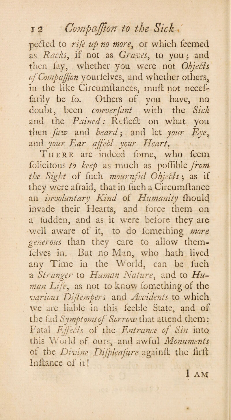 peded to rife up no more, or which Teemed as Rucks, if not as Graves, to you; and then fay, whether you were not Objects ofCompajjion you delves., and whether others, in the like Circumftances, muft not necef- farily be To. Others of you have, no doubt, been converfant with the Sick and the Pained: Refled: on what you then jaw and heard; and let your Eye, and your Ear affedt your Heart. There are indeed Tome, who feem felicitous to keep as much as poflible from the Sight of fuch mournful Ohjedts ; as if they were afraid, that in fuch a Circumitance an involuntary Kind of Hu?nunity fhould invade their Hearts, and force them on a hidden, and as it were before they are well aware of it, to do fomething more generous than they care to allow them- o j felves in. But no Man, who hath lived any Time in the World, can be fuch a Stranger to Human Nature, and to Hu¬ man Life, as not to know fomething of the various Diflempers and Accidents to which we are liable in this feeble State, and of the fid Symptoms of Sorrow that attend them: Fatal Effects of the Fjitra?ice of Sin into this World of ours, and awful Monuments ot the Divine Difpleajure againft the fit ft In fiance of it!