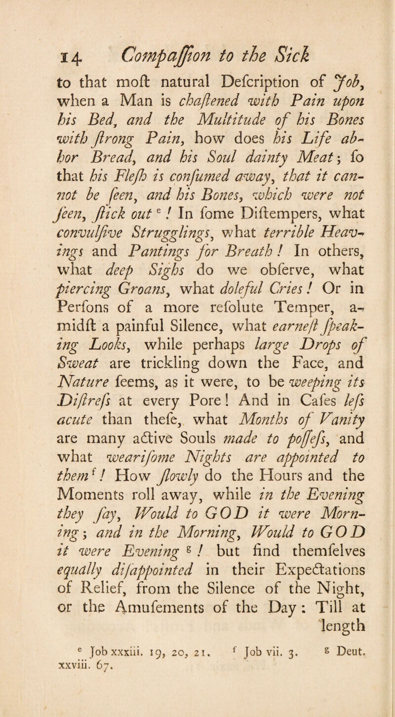 to that moft natural Defcription of Job, when a Man is chaftened with Pain upon his Bed, and the Multitude of his Bones with Jlrong Pain, how does his Life ab¬ hor Bread, and his Soul dainty Meat; fo that his Flefh is confumed away, that it can¬ not be fee?2, and his Bones, which were not feen, flick oute / In fome Di(tempers, what convulfive Stragglings, what terrible Heav ings and Pant mgs for Breath ! In others, what deep Sighs do we obferve, what piercing Groans, what doleful Cries! Or in Perfons of a more refolute Temper, a- midft a painful Silence, what earnejl fpeak- ing Looks, while perhaps large Drops of Sweat are trickling down the Face, and Nature feems, as it were, to be weeping its Diftrefs at every Pore! And in Cafes lefs acute than thefe, what Months of Vanity are many aCtive Souls made to poflefs, and what wearifome Nights are appointed to themf / How fowly do the Hours and the Moments roll away, while in the Evening they fay. Would to GOD it were Morn¬ ing-, and in the Morning, Would to GOD it were Evening s / but find themfelves equally difappointed in their Expectations of Relief, from the Silence of the Night, or the Amufements of the Day : Till at length e job xxxiii. 19, zo, 2i« f Job vii. 3. g Deut. xxviii. 67.