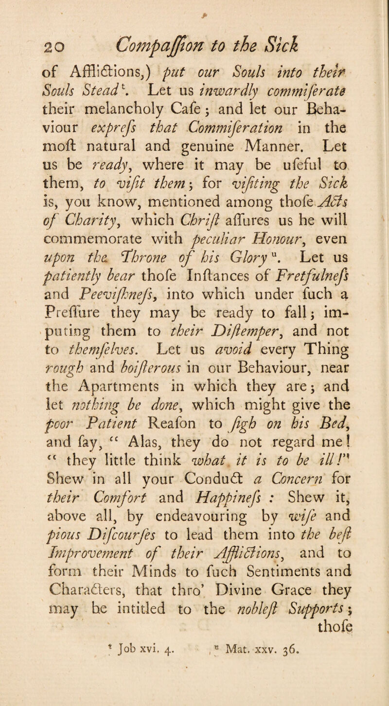 of Afflictions,) put our Souls into their Souls Steadt. Let us inwardly commiferate their melancholy Cafe; and let our Beha¬ viour exprefs that Commfteration in the moll; natural and genuine Manner. Let us be ready, where it may be ufeful to them, to viftt them; for viftt ing the Sick is, you know, mentioned among thofe Adis of Charity, which Chrift affures us he will commemorate with peculiar Honour, even upon the ‘Throne of his Gloryu. Let us patiently hear thofe In fiances of Fretfulnefs and Peevijhnefs, into which under fuch a Preffure they may be ready to fall; im¬ puting them to their Hiftemper, and not to themfelves. Let us avoid every Thing rough and hoifterous in our Behaviour, near the Apartments in which they are; and let nothing be done> which might give the poor Patient Reafon to figh on his Bed, and fay, £C Alas, they do not regard me! cc they little think what it is to he ill F' Shew in all your ConduCt a Concern for their Comfort and Happinefs : Shew it, above all, by endeavouring by wife and pious Difcourfes to lead them into the beft Improvement of their AfftiPtions, and to form their Minds to fuch Sentiments and Characters, that thro’ Divine Grace they may he in titled to the noble ft Supports; thofe * Job xvi, 4. ,tt Mat. xxv. 36.
