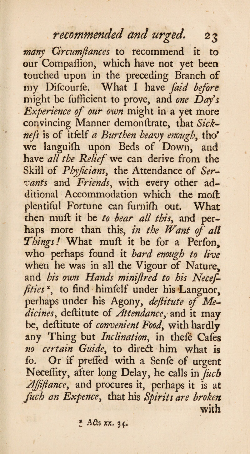 [ , recommended and urged. 23 many dr cum fiances to recommend it to our Compaflion, which have not yet been touched upon in the preceding Branch of my Difcourfe. What I have faid before might be fufficient to prove, and one Day's Experience of our own might in a yet more convincing Manner demonftrate, that Sick- nefs is of itfeif a Burthen heavy enough, tho’ we languifh upon Beds of Down, and have all the Relief we can derive from the Skill of Phyfcians, the Attendance of Ser¬ vants and Friends, with every other ad¬ ditional Accommodation which the moft plentiful Fortune can furnifh out. What then muft it be to bear all this, and per¬ haps more than this, in the Want of all Things! What muft it be for a Perfon* who perhaps found it hard enough to live when he was in all the Vigour of Nature* and his own Hands minifred to his Necef- fitiesx, to find himfelf under his -Languor* perhaps under his Agony, deftitute of Me¬ dicines , deftitute of Attendance, and it may be, deftitute of convenient Food, with hardly any Thing but Inclination, in thefe Cafes no certain Guide, to diredt him what is fo. Or if preffed with a Senfe of urgent Neceffity, after long Delay, he calls in fuch Afiftance, and procures it, perhaps it is at fuch an Expence, that his Spirits are broken with