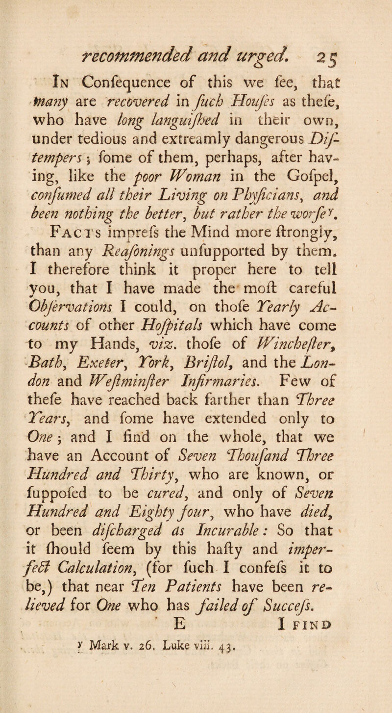 In Confequence of this we fee, that fnany are recovered in fuch Houfes as thefe, who have long languifhed in their own, under tedious and extreamly dangerous Dif tempers 3 fome of them, perhaps, after hav¬ ing, like the poor Woman in the Gofpel, confumed all their Living on Phyficians, and been nothing the better, but rather theworfe Facts imprefs the Mind more ftrongiy, than any Reckonings unfupported by them. I therefore think it proper here to tell Vou, that I have made the moft careful Objervations I could, on thofe Yearly Ac¬ counts of other Hofpitals which have come to my Hands, viz. thofe of Winchefter, Bathy Exeter, York, Brifiol, and the Lon¬ don and Wejlminfler Infirmaries. Few of thefe have reached back farther than Three Years, and fome have extended only to One; and I find on the whole, that we have an Account of Seven Thoufand Three Hundred and Thirty, who are known, or fuppofed to be cured, and only of Seven Hundred and Eighty jour, who have died, or been difcharged as Incurable: So that it fhould feem by this hafly and imper- fedl Calculation, (for fuch I confefs it to be,) that near Ten Patients have been re¬ lieved for One who has failed of Succefs. E I FIND y Mark v. 26. Luke viii. 43.